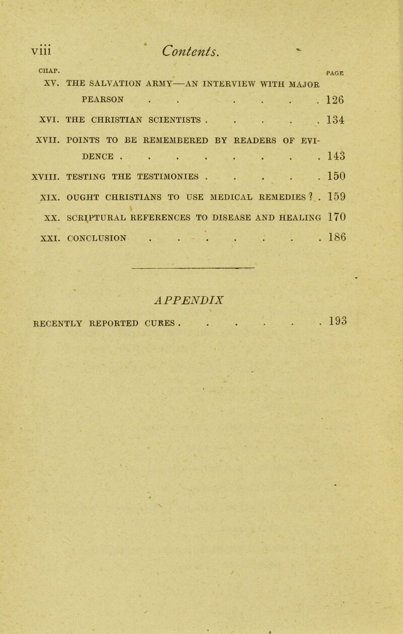 CHAP. PAGE XV. THE SALVATION ARMY—AN INTERVIEW WITH MAJOR PEARSON . .... 126 XVI. THE CHRISTIAN SCIENTISTS . . . . .134 XVII. POINTS TO BE REMEMBERED BY READERS OF EVI- DENCE 143 XVIII. TESTING THE TESTIMONIES . . . . .150 XIX. OUGHT CHRISTIANS TO USE MEDICAL REMEDIES? . 159 XX. SCRIPTURAL REFERENCES TO DISEASE AND HEALING 170 XXI. CONCLUSION . . . . . . .186 APPENDIX RECENTLY REPORTED CURES. . 193