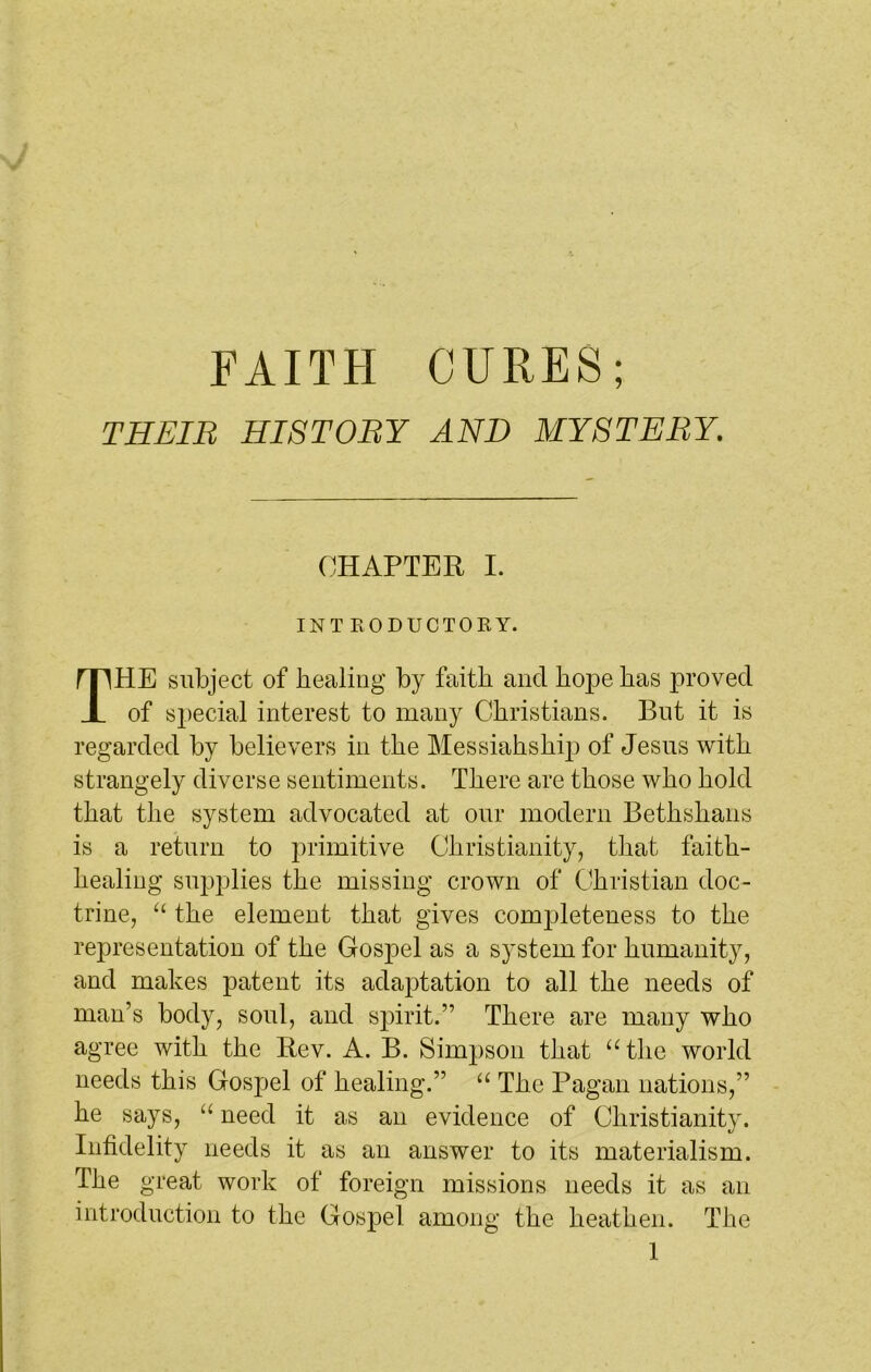 THEIR HISTORY AND MYSTERY. HE subject of healing by faith and hope has proved of special interest to many Christians. But it is regarded by believers in the Messiahship of Jesus with strangely diverse sentiments. There are those who hold that the system advocated at our modern Bethshans is a return to primitive Christianity, that faith- healing supplies the missing crown of Christian doc- trine, “ the element that gives completeness to the representation of the Gospel as a system for humanity, and makes patent its adaptation to all the needs of man’s body, soul, and spirit.” There are many who agree with the Rev. A. B. Simpson that “the world needs this Gospel of healing.” “ The Pagan nations,” he says, “ need it as an evidence of Christianity. Infidelity needs it as an answer to its materialism. The great work of foreign missions needs it as an introduction to the Gospel among the heathen. The CHAPTER I. INTRODUCTORY.