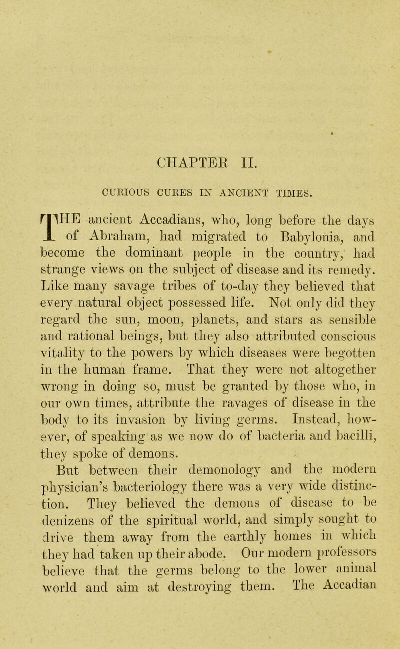 CURIOUS CURES IN ANCIENT TIMES. HE ancient Accadians, who, long before the days of Abraham, had migrated to Babylonia, and become the dominant people in the country, had strange views on the subject of disease and its remedy. Like many savage tribes of to-day they believed that every natural object possessed life. Not only did they regard the sun, moon, planets, and stars as sensible and rational beings, but they also attributed conscious vitality to the powers by which diseases were begotten in the human frame. That they were not altogether wrong in doing so, must be granted by those who, in our own times, attribute the ravages of disease in the body to its invasion by living germs. Instead, how- ever, of speaking as we now do of bacteria and bacilli, they spoke of demons. But between their demonology and the modern physician’s bacteriology there was a very wide distinc- tion. They believed the demons of disease to be denizens of the spiritual world, and simply sought to drive them away from the earthly homes in which they had taken up their abode. Our modern professors believe that the germs belong to the lower animal world and aim at destroying them. The Accadian