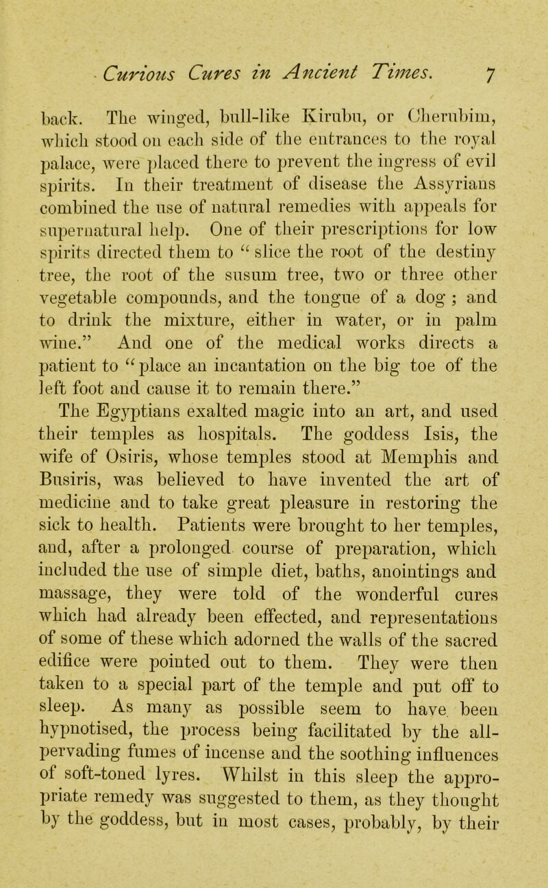 back. The winged, bull-like Kirubu, or Cherubim, which stood 011 each side of the entrances to the royal palace, were placed there to prevent the ingress of evil spirits. In their treatment of disease the Assyrians combined the use of natural remedies with appeals for supernatural help. One of their prescriptions for low spirits directed them to “ slice the root of the destiny tree, the root of the susum tree, two or three other vegetable compounds, and the tongue of a dog ; and to drink the mixture, either in water, or in palm wine.” And one of the medical works directs a patient to “ place an incantation on the big toe of the left foot and cause it to remain there.” The Egyptians exalted magic into an art, and used their temples as hospitals. The goddess Isis, the wife of Osiris, whose temples stood at Memphis and Busiris, was believed to have invented the art of medicine and to take great pleasure in restoring the sick to health. Patients were brought to her temples, and, after a prolonged course of preparation, which included the use of simple diet, baths, anointings and massage, they were told of the wonderful cures which had already been effected, and representations of some of these which adorned the walls of the sacred edifice were pointed out to them. They were then taken to a special part of the temple and put off to sleep. As many as possible seem to have, been hypnotised, the process being facilitated by the all- pervading fumes of incense and the soothing influences of soft-toned lyres. Whilst in this sleep the appro- priate remedy was suggested to them, as they thought by the goddess, but in most cases, probably, by their