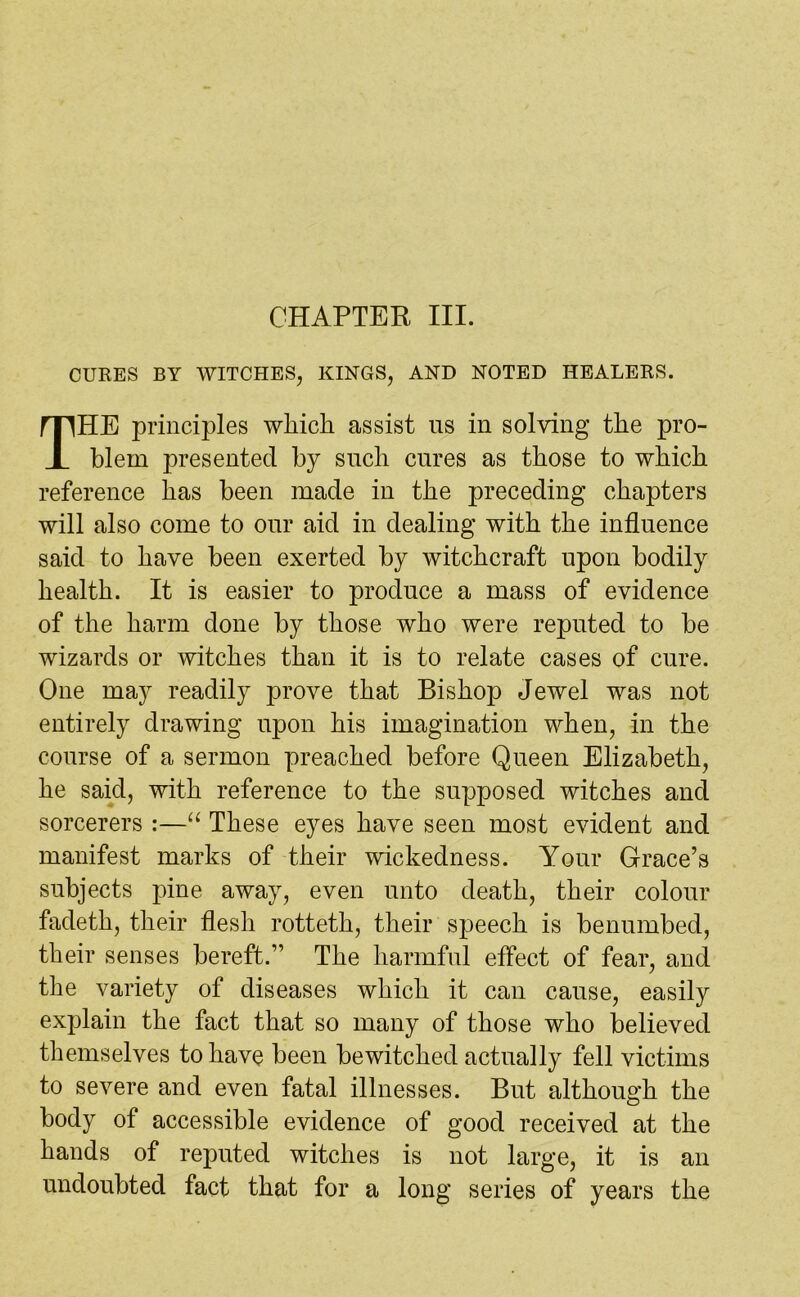 CURES BY WITCHES, KINGS, AND NOTED HEALERS. THE principles which assist us in solving the pro- blem presented by such cures as those to which reference has been made in the preceding chapters will also come to our aid in dealing with the influence said to have been exerted by witchcraft upon bodily health. It is easier to produce a mass of evidence of the harm done by those who were reputed to be wizards or witches than it is to relate cases of cure. One may readily prove that Bishop Jewel was not entirely drawing upon his imagination when, in the course of a sermon preached before Queen Elizabeth, he said, with reference to the supposed witches and sorcerers :—“ These eyes have seen most evident and manifest marks of their wickedness. Your Grace’s subjects pine away, even unto death, their colour fadeth, their flesh rotteth, their speech is benumbed, their senses bereft.” The harmful effect of fear, and the variety of diseases which it can cause, easily explain the fact that so many of those who believed themselves to have been bewitched actually fell victims to severe and even fatal illnesses. But although the body of accessible evidence of good received at the hands of reputed witches is not large, it is an undoubted fact that for a long series of years the