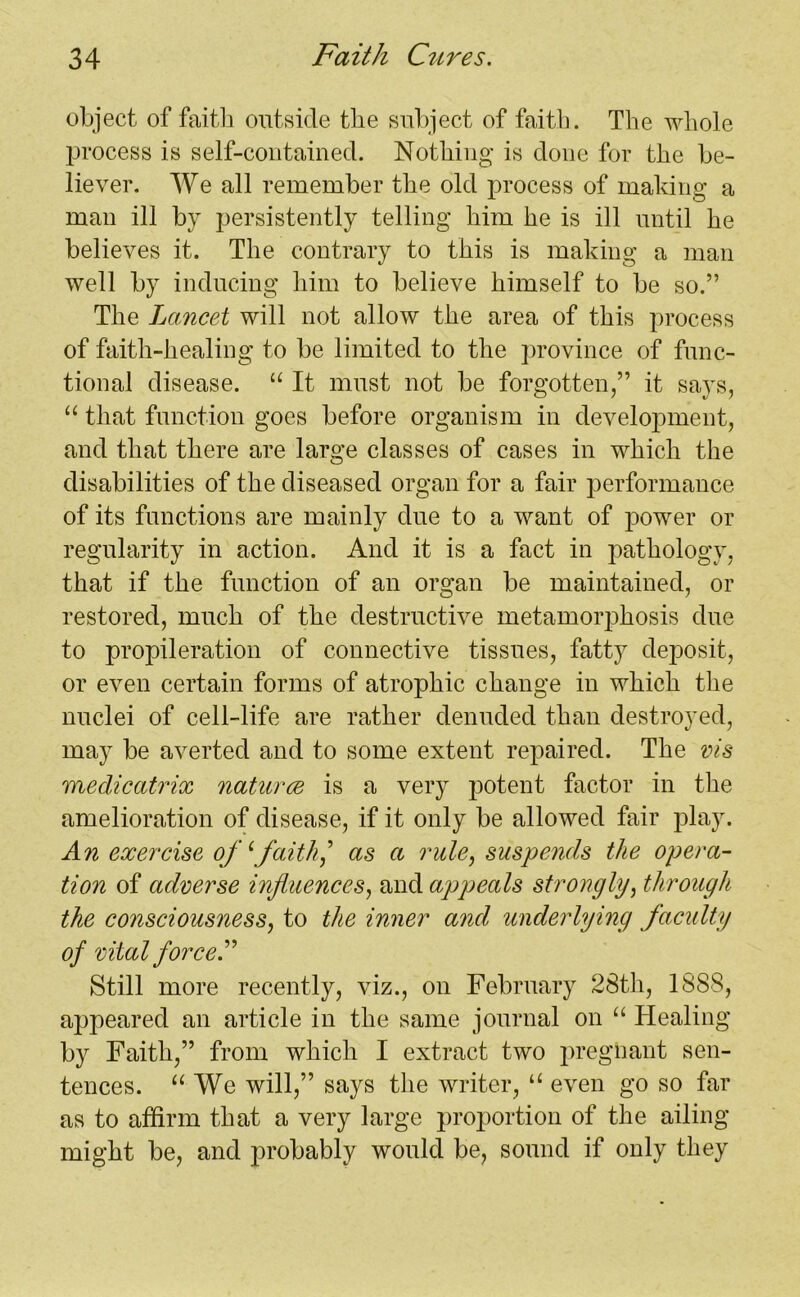 object of faith outside the subject of faith. The whole process is self-contained. Nothing is done for the be- liever. We all remember the old process of making a man ill by persistently telling him he is ill until he believes it. The contrary to this is making a man well by inducing him to believe himself to be so.” The Lancet will not allow the area of this process of faith-healing to be limited to the province of func- tional disease. “ It must not be forgotten,” it says, “ that function goes before organism in development, and that there are large classes of cases in which the disabilities of the diseased organ for a fair performance of its functions are mainly due to a want of power or regularity in action. And it is a fact in pathology, that if the function of an organ be maintained, or restored, much of the destructive metamorphosis due to propileration of connective tissues, fatty deposit, or even certain forms of atrophic change in which the nuclei of cell-life are rather denuded than destroyed, may be averted and to some extent repaired. The vis medicatrix natures is a very potent factor in the amelioration of disease, if it only be allowed fair play. An exercise of1faith] as a rule, suspends the opera- tion of adverse influences, and appeals strongly, through the consciousness, to the inner and underlying faculty of vital forced Still more recently, viz., on February 28tli, 1888, appeared an article in the same journal on “ Healing by Faith,” from which I extract two pregnant sen- tences. “ We will,” says the writer, “ even go so far as to affirm that a very large proportion of the ailing- might be, and probably would be, sound if only they