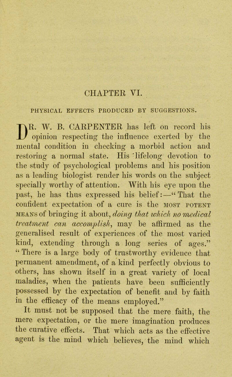 CHAPTER VI. PHYSICAL EFFECTS PKODUCED BY SUGGESTIONS. R. W. B. CARPENTER lias left on record His opinion respecting tlie influence exerted by the mental condition in checking a morbid action and restoring a normal state. His 'lifelong devotion to the study of psychological problems and his position as a leading biologist render his words on the subject specially worthy of attention. With his eye upon the past, he has thus expressed his belief:—“ That the confident expectation of a cure is the most potent means of bringing it about, doing that which no medical treatment can accomplish, may be affirmed as the generalised result of experiences of the most varied kind, extending through a long series of ages.” “ There is a large body of trustworthy evidence that permanent amendment, of a kind perfectly obvious to others, has shown itself in a great variety of local maladies, when the patients have been sufficiently possessed by the expectation of benefit and by faith in the efficacy of the means employed.” It must not be supposed that the mere faith, the mere expectation, or the mere imagination produces the curative effects. That which acts as the effective agent is the mind which believes, the mind which