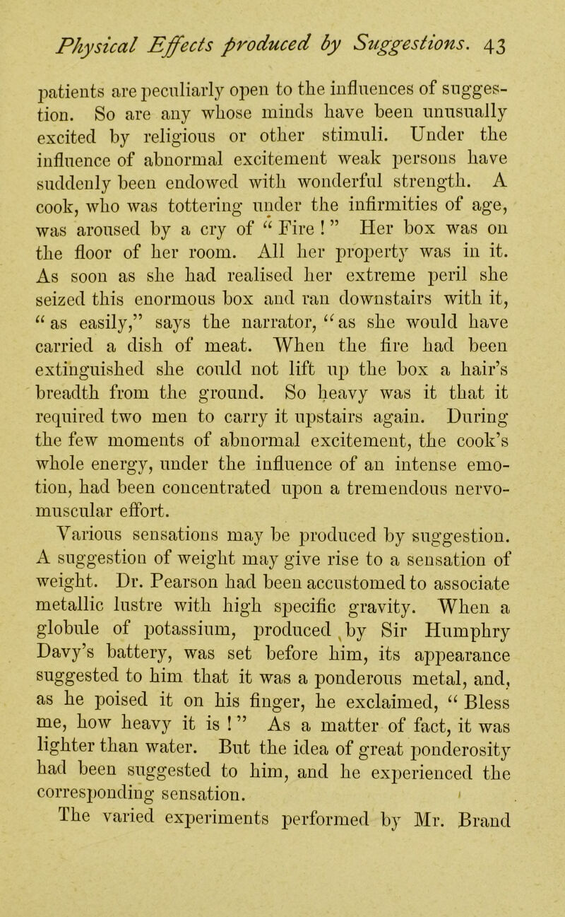 patients are peculiarly open to the influences of sugges- tion. So are any whose minds have been unusually excited by religious or other stimuli. Under the influence of abnormal excitement weak persons have suddenly been endowed with wonderful strength. A cook, who was tottering under the infirmities of age, was aroused by a cry of “ Fire ! ” Her box was on the floor of her room. All her property was in it. As soon as she had realised her extreme peril she seized this enormous box and ran downstairs with it, “ as easily,” says the narrator, 16 as she would have carried a dish of meat. When the fire had been extinguished she could not lift up the box a hair’s breadth from the ground. So heavy was it that it required two men to carry it upstairs again. During the few moments of abnormal excitement, the cook’s whole energy, under the influence of an intense emo- tion, had been concentrated upon a tremendous nervo- muscular effort. Various sensations may be produced by suggestion. A suggestion of weight may give rise to a sensation of weight. Dr. Pearson had been accustomed to associate metallic lustre with high specific gravity. When a globule of potassium, produced by Sir Humphry Davy’s battery, was set before him, its appearance suggested to him that it was a ponderous metal, and, as he poised it on his finger, he exclaimed, “ Bless me, how heavy it is ! ” As a matter of fact, it was lighter than water. But the idea of great ponderosity had been suggested to him, and he experienced the corresponding sensation. The varied experiments performed by Mr. Brand