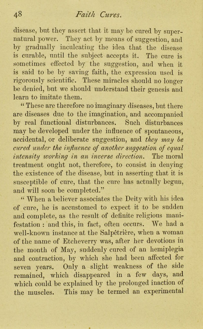 disease, but they assert that it may be cured by super- natural power. They act by means of suggestion, and by gradually inculcating the idea that the disease is curable, until the subject accepts it. The cure is sometimes effected by the suggestion, and when it is said to be by saving faith, the expression used is rigorously scientific. These miracles should no longer be denied, but we should understand their genesis and learn to imitate them. “ These are therefore no imaginary diseases, but there are diseases due to the imagination, and accompanied by real functional disturbances. Such disturbances may be developed under the influence of spontaneous, accidental, or deliberate suggestion, and they may he cured under the influence of another suggestion of equal intensity working in an inverse direction. The moral treatment ought not, therefore, to consist in denying the existence of the disease, but in asserting that it is susceptible of cure, that the cure has actually begun, and will soon be completed.” “ When a believer associates the Deity with his idea of cure, he is accustomed to expect it to be sudden and complete, as the result of definite religious mani- festation : and this, in fact, often occurs. We had a well-known instance at the Salpetri^re, when a woman of the name of Etcheverry was, after her devotions in the month of May, suddenly cured of an hemiplegia and contraction, by which she had been affected for seven years. Only a slight weakness of the side remained, which disappeared in a few days, and which could be explained by the prolonged inaction of the muscles. This may be termed an experimental