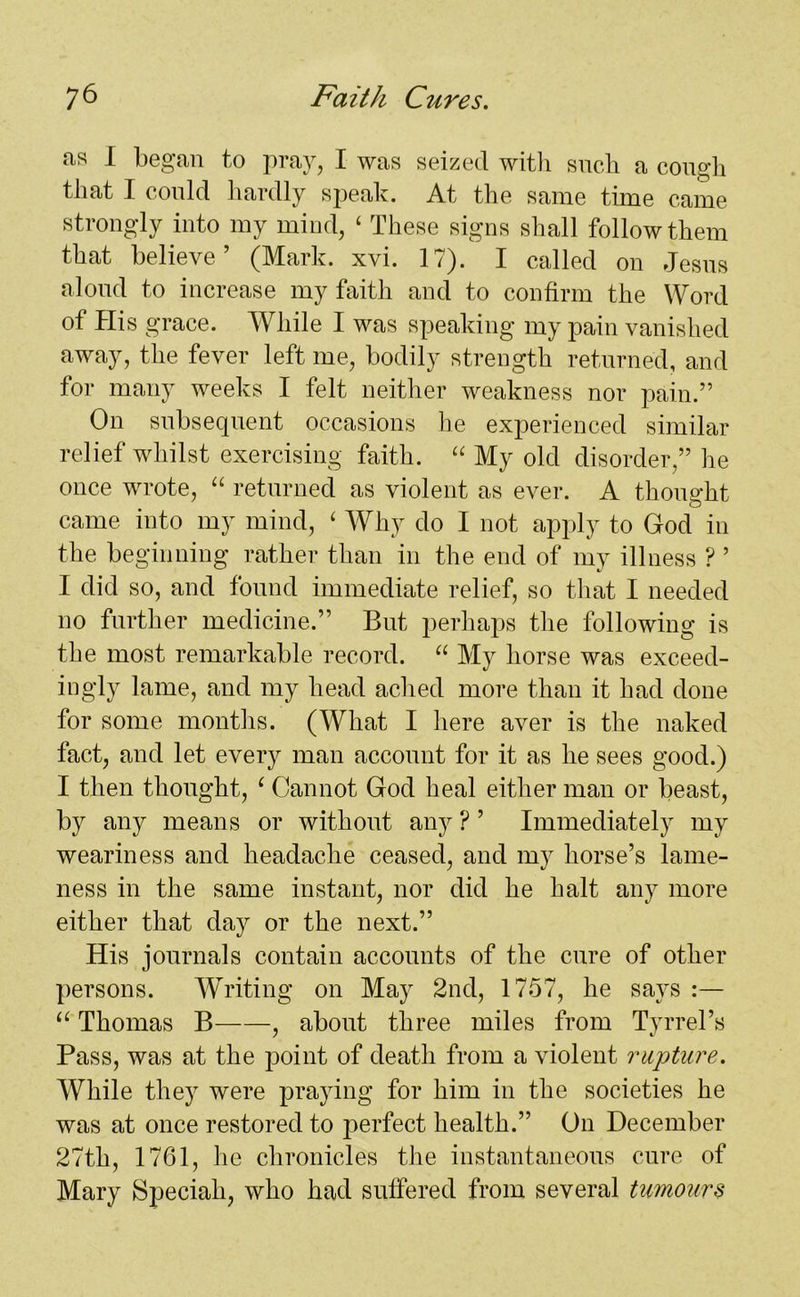 as I began to pray, I was seized with such a cough that I could hardly speak. At the same time came strongly into my mind, ‘ These signs shall follow them that believe’ (Mark. xvi. 17). I called on Jesus aloud to increase my faith and to confirm the Word of His grace. While I was speaking my pain vanished away, the fever left me, bodily strength returned, and for many weeks I felt neither weakness nor pain.” On subsequent occasions he experienced similar relief whilst exercising faith. “ My old disorder,” he once wrote, “ returned as violent as ever. A thought came into my mind, ‘ Why do I not apply to God in the beginning rather than in the end of my illness ? ’ I did so, and found immediate relief, so that I needed no further medicine.” But perhaps the following is the most remarkable record. u My horse was exceed- ingly lame, and my head ached more than it had done for some months. (What I here aver is the naked fact, and let every man account for it as he sees good.) I then thought, ‘ Cannot God heal either man or beast, by any means or without any ? ’ Immediately my weariness and headache ceased, and my horse’s lame- ness in the same instant, nor did he halt any more either that day or the next.” His journals contain accounts of the cure of other persons. Writing on May 2nd, 1757, he says :— “ Thomas B , about three miles from Tyrrel’s Pass, was at the point of death from a violent rupture. While they were praying for him in the societies he was at once restored to perfect health.” On December 27th, 1761, he chronicles the instantaneous cure of Mary Speciali, who had suffered from several tumours