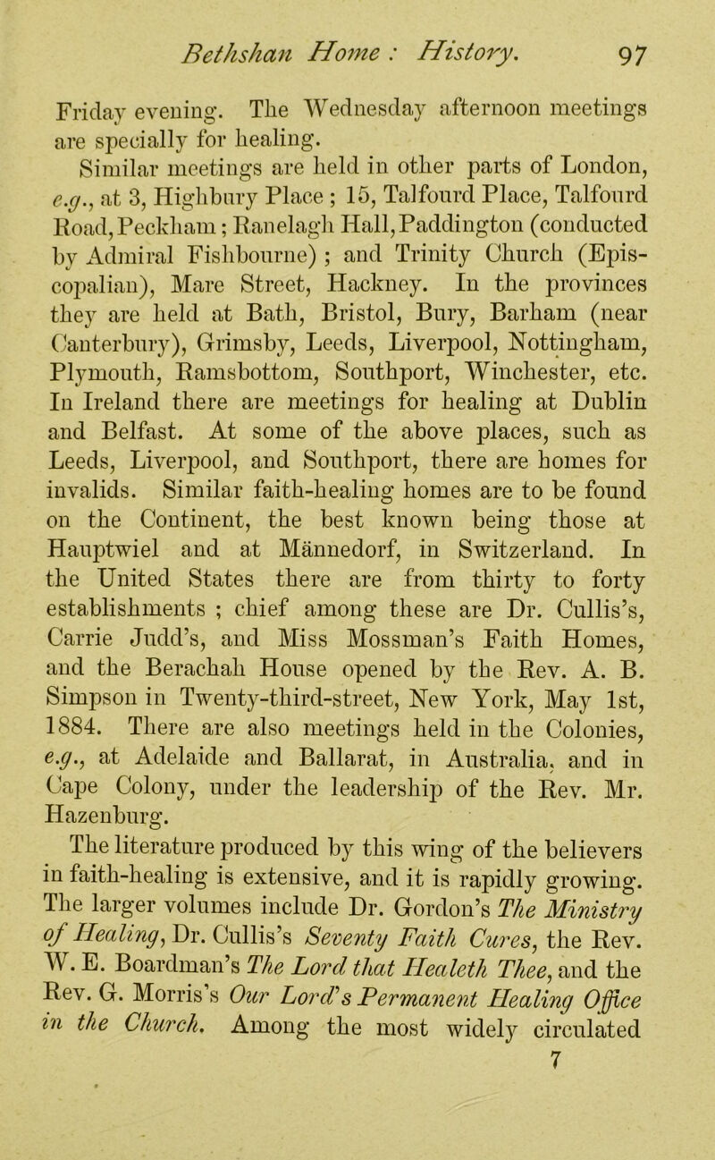 Friday evening. The Wednesday afternoon meetings are specially for healing. Similar meetings are held in other parts of London, e.g., at 3, Highbury Place ; 15, Talfourd Place, Talfonrd Road, Peckham; Ranelagh Hall, Paddington (conducted by Admiral Fishbourne) ; and Trinity Church (Epis- copalian), Mare Street, Hackney. In the provinces they are held at Bath, Bristol, Bury, Barham (near Canterbury), Grimsby, Leeds, Liverpool, Nottingham, Plymouth, Ramsbottom, Southport, Winchester, etc. In Ireland there are meetings for healing at Dublin and Belfast. At some of the above places, such as Leeds, Liverjoool, and Southport, there are homes for invalids. Similar faith-healing homes are to be found on the Continent, the best known being those at Hauptwiel and at Mannedorf, in Switzerland. In the United States there are from thirty to forty establishments ; chief among these are Dr. Cullis’s, Carrie Judd’s, and Miss Mossman’s Faith Homes, and the Berachah House opened by the Rev. A. B. Simpson in Twenty-third-street, New York, May 1st, 1884. There are also meetings held in the Colonies, e.g., at Adelaide and Ballarat, in Australia, and in Cape Colony, under the leadership of the Rev. Mr. Hazenburg. The literature produced by this wing of the believers in faith-healing is extensive, and it is rapidly growing. The larger volumes include Dr. Gordon’s The Ministry oj Healing, Dr. Cullis’s Seventy Faith Cures, the Rev. W. E. Boardman’s The Lord that Healeth Thee, and the Rev. G. Morris s Our Lord’’s Permanent Healing Office in the Church, Among the most widely circulated 7