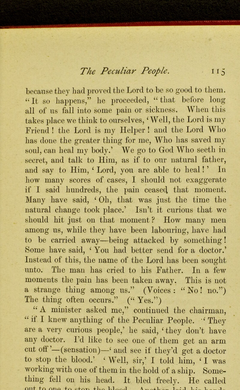 because they had proved the Lord to be so good to them. “It so happens,” he proceeded, “that before long all of ns fall into some pain or sickness. When this takes place we think to ourselves,4 Well, the Lord is my Friend ! the Lord is my Helper ! and the Lord Who has done the greater thing for me, Who has saved my soul, can heal my body.’ We go to God Who seeth in secret, and talk to Him, as if to our natural father, and say to Him, ‘ Lord, you are able to heal! ’ In how many scores of cases, I should not exaggerate if I said hundreds, the pain ceasecl that moment. Many have said, ‘ Oh, that was just the time the natural change took place.’ Isn’t it curious that we should hit just on that moment ? How many men among us, while they have been labouring, have had to be carried away—being attacked by something! Some have said, ‘ You had better send for a doctor.’ Instead of this, the name of the Lord has been sought unto. The man has cried to his Father. In a few moments the pain has been taken away. This is not a strange thing among us.” (Voices: “No! no.”) The thing often occurs.” (“ Yes.”) “ A minister asked me,” continued the chairman, “it I knew anything of the Peculiar People. “They are a very curious people,’ he said, ‘ they don’t have any doctor. I’d like to see one of them get an arm cut oti ’—(sensation)—( and see if they’d get a doctor to stop the blood.’ e Well, sir,’ I told him, ‘I was working with one of them in the hold of a ship. Some- thing tell on his head. It bled freely. He called ni lf tA rme* oi-n-n r It 1 'V1 A 11 L A-,1 1 /I L L « « d ™