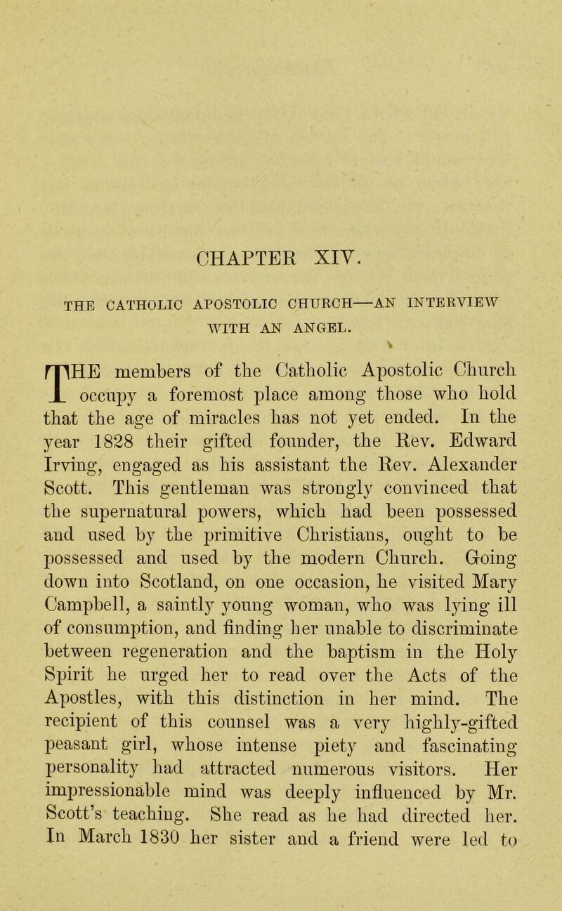 THE CATHOLIC APOSTOLIC CHURCH—AN INTERVIEW WITH AN ANGEL. THE members of the Catholic Apostolic Church occupy a foremost place among those who hold that the age of miracles has not yet ended. In the year 1828 their gifted founder, the Rev. Edward Irving, engaged as his assistant the Rev. Alexander Scott. This gentleman was strongly convinced that the supernatural powers, which had been possessed and used by the primitive Christians, ought to be possessed and used by the modern Church. Going down into Scotland, on one occasion, he visited Mary Campbell, a saintly young woman, who was lying ill of consumption, and finding her unable to discriminate between regeneration and the baptism in the Holy Spirit he urged her to read over the Acts of the Apostles, with this distinction in her mind. The recipient of this counsel was a very highly-gifted peasant girl, whose intense piety and fascinating personality had attracted numerous visitors. Her impressionable mind was deeply influenced by Mr. Scott’s teaching. She read as lie had directed her. In March 1830 her sister and a friend were led to