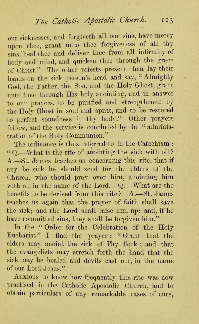 our sicknesses, and forgiveth all our sins, have mercy upon thee, grant unto thee forgiveness of all thy sins, heal thee and deliver thee from all infirmity of body and mind, and quicken thee through the grace of Christ.” The other priests present then lay their hands on the sick person’s head and say, “ Almighty God, the Father, the Son, and the Holy Ghost, grant unto thee through His holy anointing, and in answer to our prayers, to be purified and strengthened by the Holy Ghost in soul and spirit, and to be restored to perfect soundness in thy body.” Other prayers follow, and the service is concluded by the “ adminis- tration of the Holy-Communion.” The ordinance is thus referred to in the Catechism : “ Q.—What is the rite of anointing the sick with oil ? A.—St. James teaches us concerning this rite, that if any be sick he should send for the elders of the Church, who should pray over him, anointing him with oil in the name of the Lord. Q.—What are the benefits to be derived from this rite ? A.—St. James teaches us again that the prayer of faith shall save the sick; and the Lord shall raise him up: and, if he have committed sins, they shall be forgiven him.” In the “ Order for the Celebration of the Holy Eucharist” I find the prayer: “ Grant that the elders may anoint the sick of Thy flock ; and that the evangelists may stretch forth the hand that the sick may be healed and devils cast out, in the name of our Lord Jesus.” Anxious to know how frequently this rite was now practised in the Catholic Apostolic Church, and to obtain particulars of any remarkable cases of cure,