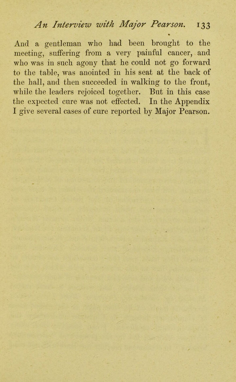 And a gentleman who had been brought to the meeting, Buffering from a very painful cancer, and who was in such agony that he could not go forward to the table, was anointed in his seat at the back of the hall, and then succeeded in walking to the front, while the leaders rejoiced together. But in this case the expected cure was not effected. In the Appendix I give several cases of cure reported by Major Pearson.