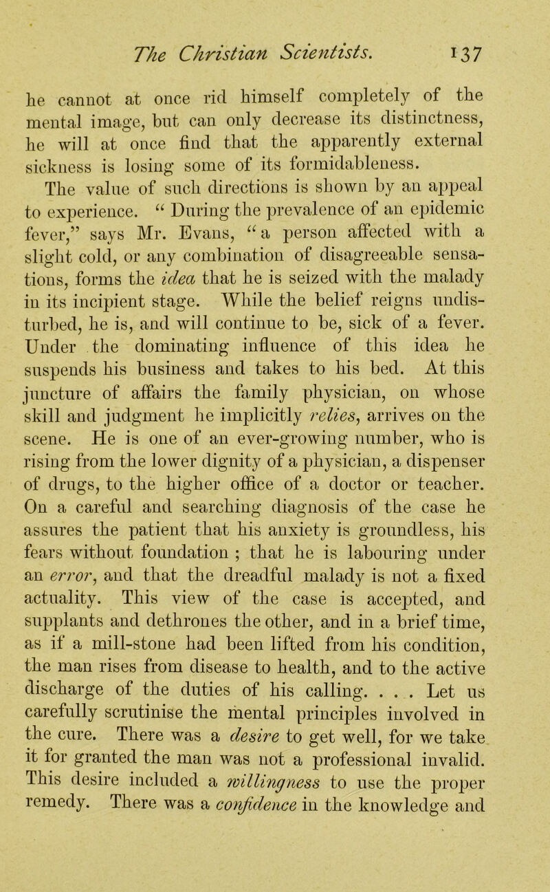 he cannot at once rid himself completely of the mental image, but can only decrease its distinctness, he will at once find that the apparently external sickness is losing some of its formidableness. The value of such directions is shown by an appeal to experience. u During the prevalence of an epidemic fever,” says Mr. Evans, “a person affected with a slight cold, or any combination of disagreeable sensa- tions, forms the idea that he is seized with the malady in its incipient stage. While the belief reigns undis- turbed, he is, and will continue to be, sick of a fever. Under the dominating influence of this idea he suspends his business and takes to his bed. At this juncture of affairs the family physician, on whose skill and judgment he implicitly relies, arrives on the scene. He is one of an ever-growing number, who is rising from the lower dignity of a physician, a dispenser of drugs, to the higher office of a doctor or teacher. On a careful and searching diagnosis of the case he assures the patient that his anxiety is groundless, his fears without foundation ; that he is labouring under an error, and that the dreadful malady is not a fixed actuality. This view of the case is accepted, and supplants and dethrones the other, and in a brief time, as if a mill-stone had been lifted from his condition, the man rises from disease to health, and to the active discharge of the duties of his calling. . . . Let us carefully scrutinise the mental principles involved in the cure. There was a desire to get well, for we take it for granted the man was not a professional invalid. This desire included a willingness to use the proper remedy. There was a confidence in the knowledge and