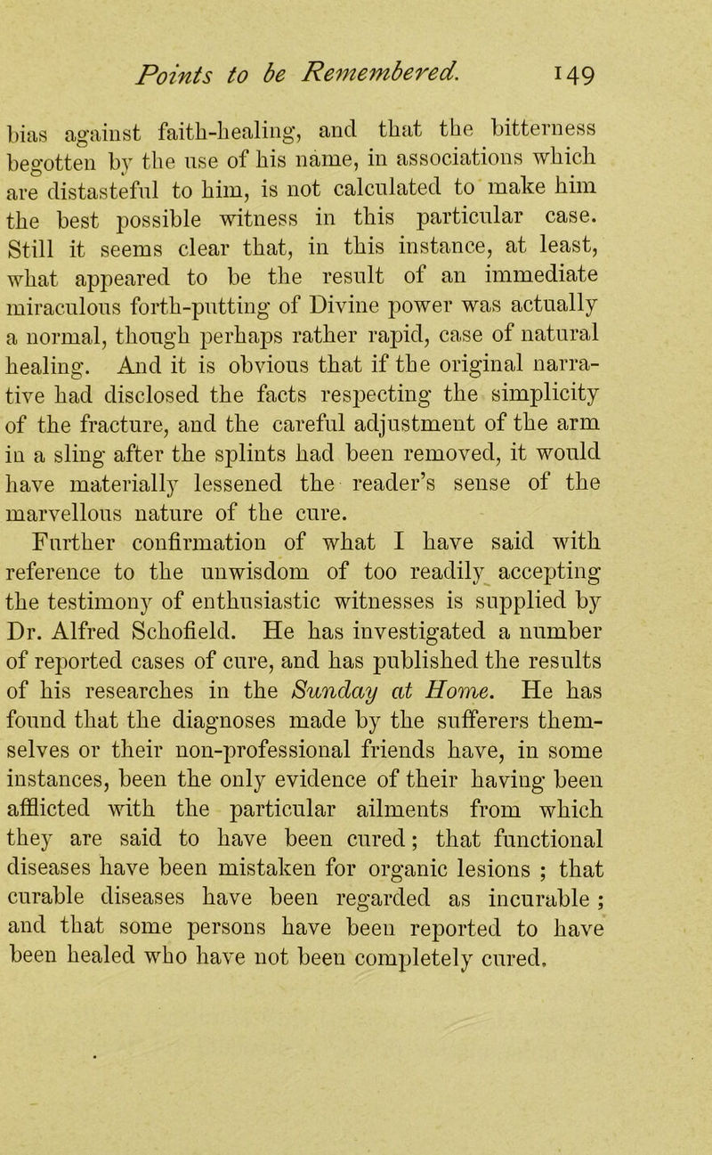 bias against faith-healing, and that the bitterness begotten by the use of his name, in associations which are distasteful to him, is not calculated to make him the best possible witness in this particular case. Still it seems clear that, in this instance, at least, what appeared to be the result of an immediate miraculous forth-putting of Divine power was actually a normal, though perhaps rather rapid, case of natural healing. And it is obvious that if the original narra- tive had disclosed the facts respecting the simplicity of the fracture, and the careful adjustment of the arm in a sling after the splints had been removed, it would have materially lessened the reader’s sense of the marvellous nature of the cure. Further confirmation of what I have said with reference to the unwisdom of too readily accepting the testimony of enthusiastic witnesses is supplied by Dr. Alfred Schofield. He has investigated a number of reported cases of cure, and has published the results of his researches in the Sunday at Home. He has found that the diagnoses made by the sufferers them- selves or their non-professional friends have, in some instances, been the only evidence of their having been afflicted with the particular ailments from which they are said to have been cured; that functional diseases have been mistaken for organic lesions ; that curable diseases have been regarded as incurable ; and that some persons have been reported to have been healed who have not been completely cured.