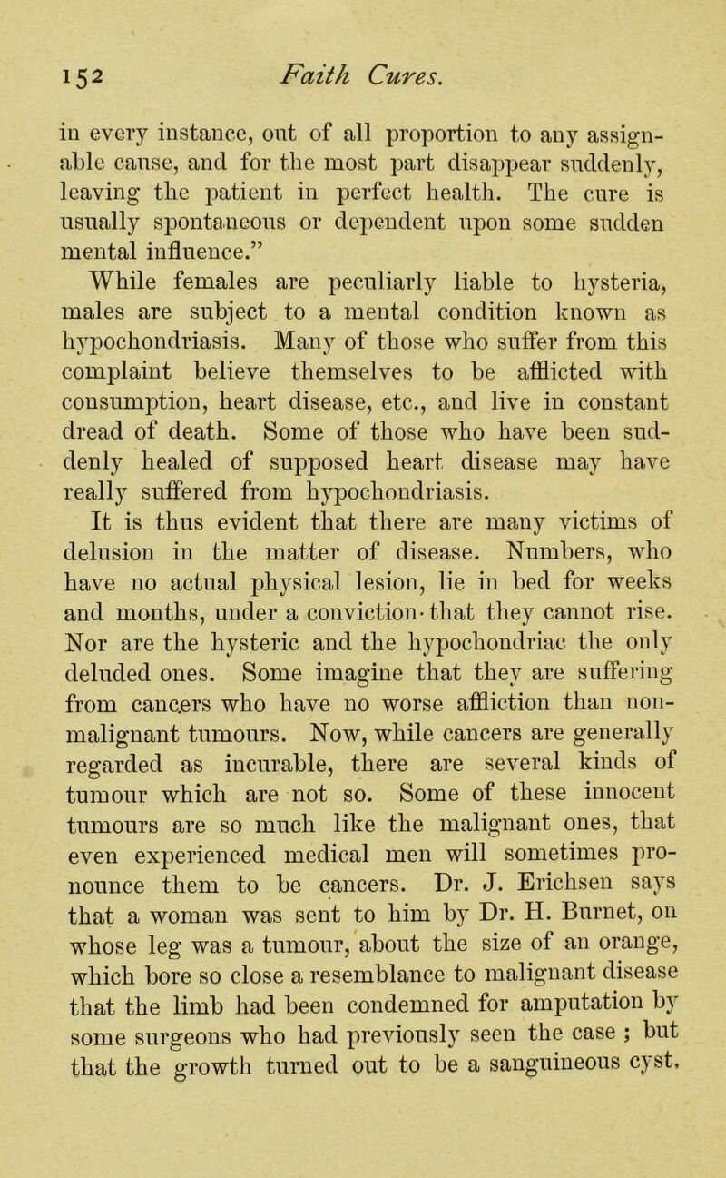 in every instance, out of all proportion to any assign- able cause, and for the most part disappear suddenly, leaving tbe patient in perfect health. The cure is usually spontaneous or dependent upon some sudden mental influence.” While females are peculiarly liable to hysteria, males are subject to a mental condition known as hypochondriasis. Many of those who suffer from this complaint believe themselves to be afflicted with consumption, heart disease, etc., and live in constant dread of death. Some of those who have been sud- denly healed of supposed heart disease may have really suffered from hypochondriasis. It is thus evident that there are many victims of delusion in the matter of disease. Numbers, who have no actual physical lesion, lie in bed for weeks and months, under a conviction-that they cannot rise. Nor are the hysteric and the hypochondriac the only deluded ones. Some imagine that they are suffering from canc.ers who have no worse affliction than non- malignant tumours. Now, while cancers are generally regarded as incurable, there are several kinds of tumour which are not so. Some of these innocent tumours are so much like the malignant ones, that even experienced medical men will sometimes pro- nounce them to be cancers. Dr. J. Erichsen says that a woman was sent to him by Dr. H. Burnet, on whose leg was a tumour, about the size of an orange, which bore so close a resemblance to malignant disease that the limb had been condemned for amputation by some surgeons who had previously seen the case ; but that the growth turned out to be a sanguineous cyst.