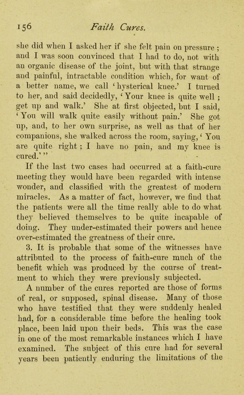 she did when I asked her if she felt pain on pressure ; and I was soon convinced that I had to do, not with an organic disease of the joint, hut with that strange and painful, intractable condition which, for want of a better name, we call ‘hysterical knee.’ I turned to her, and said decidedly, ‘ Your knee is quite well ; get up and walk.’ She at first objected, but I said, ‘You will walk quite easily without pain.’ She got up, and, to her own surprise, as well as that of her companions, she walked across the room, saying, ‘ You are quite right ; I have no pain, and my knee is cured.’ ” If the last two cases had occurred at a faith-cure meeting they would have been regarded with intense wonder, and classified with the greatest of modern miracles. As a matter of fact, however, we find that the patients were all the time really able to do what they believed themselves to be quite incapable of doing. They under-estimated their powers and hence over-estimated the greatness of their cure. 3. It is probable that some of the witnesses have attributed to the process of faith-cure much of the benefit which was produced by the course of treat- ment to which they were previously subjected. A number of the cures reported are those of forms of real, or supposed, spinal disease. Many of those who have testified that they were suddenly healed had, for a considerable time before the healing took place, been laid upon their beds. This was the case in one of the most remarkable instances which I have examined. The subject of this cure had for several years been patiently enduring the limitations of the