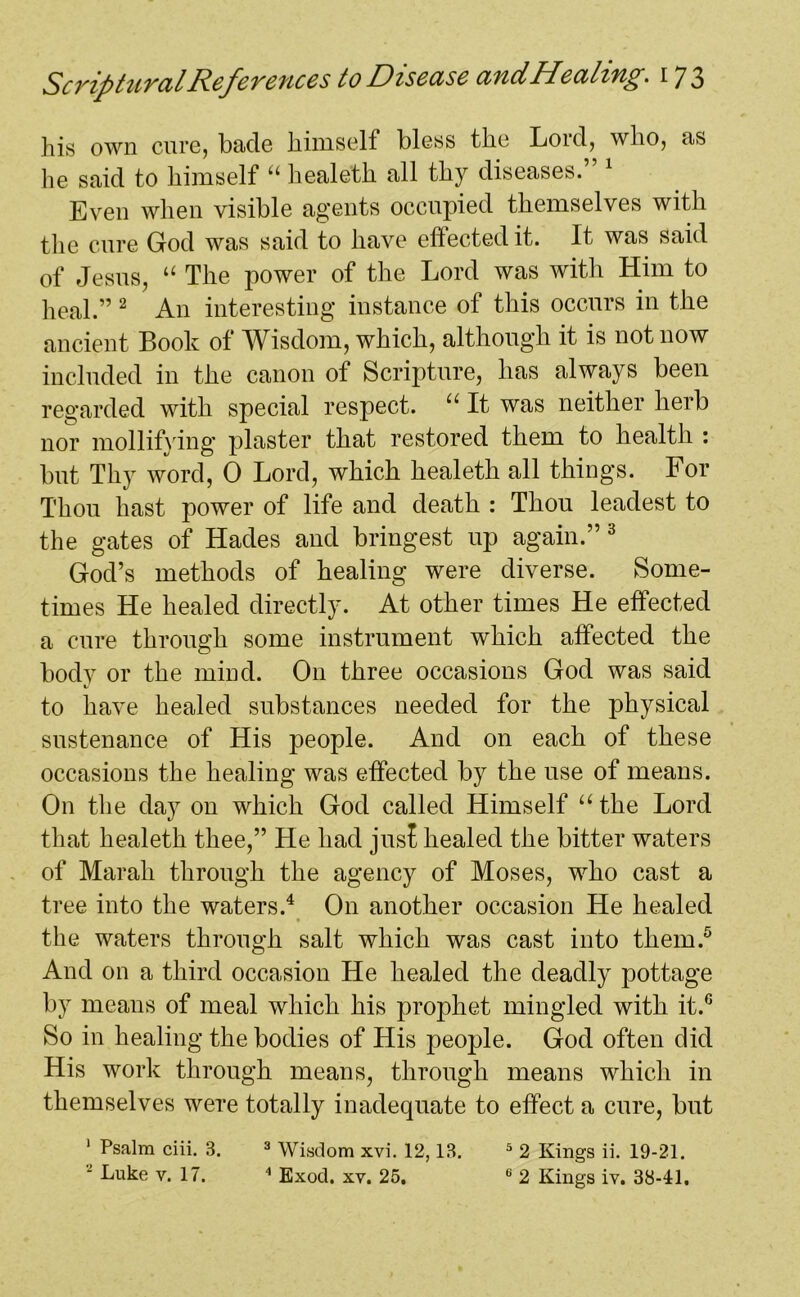 his own cure, bade himself bless the Loid, who, as he said to himself “ healeth all thy diseases. Even when visible agents occupied themselves with the cure God was said to have effected it. It was said of Jesus, “ The power of the Lord was with Him to heal.” 2 An interesting instance of this occurs in the ancient Book of Wisdom, which, although it is not now included in the canon of Scripture, has always been regarded with special respect. u It was neither herb nor mollifying plaster that restored them to health : but Thy word, 0 Lord, which healeth all things. For Thou hast power of life and death : Thou leadest to the gates of Hades and bringest up again.” 3 God’s methods of healing were diverse. Some- times He healed directly. At other times He effected a cure through some instrument which affected the body or the mind. On three occasions God was said V to have healed substances needed for the physical sustenance of His people. And on each of these occasions the healing was effected by the use of means. On the day on which God called Himself u the Lord that healeth thee,” He had jus! healed the bitter waters of Marah through the agency of Moses, who cast a tree into the waters.4 On another occasion He healed the waters through salt which was cast into them.5 And on a third occasion He healed the deadly pottage by means of meal which his prophet mingled with it.G So in healing the bodies of His people. God often did His work through means, through means which in themselves were totally inadequate to effect a cure, but 1 Psalm ciii. 3. 3 Wisdom xvi. 12,13. 5 2 Kings ii. 19-21. Luke v. 17. 4 Exod. xv. 25. 6 2 Kings iv. 38-41.