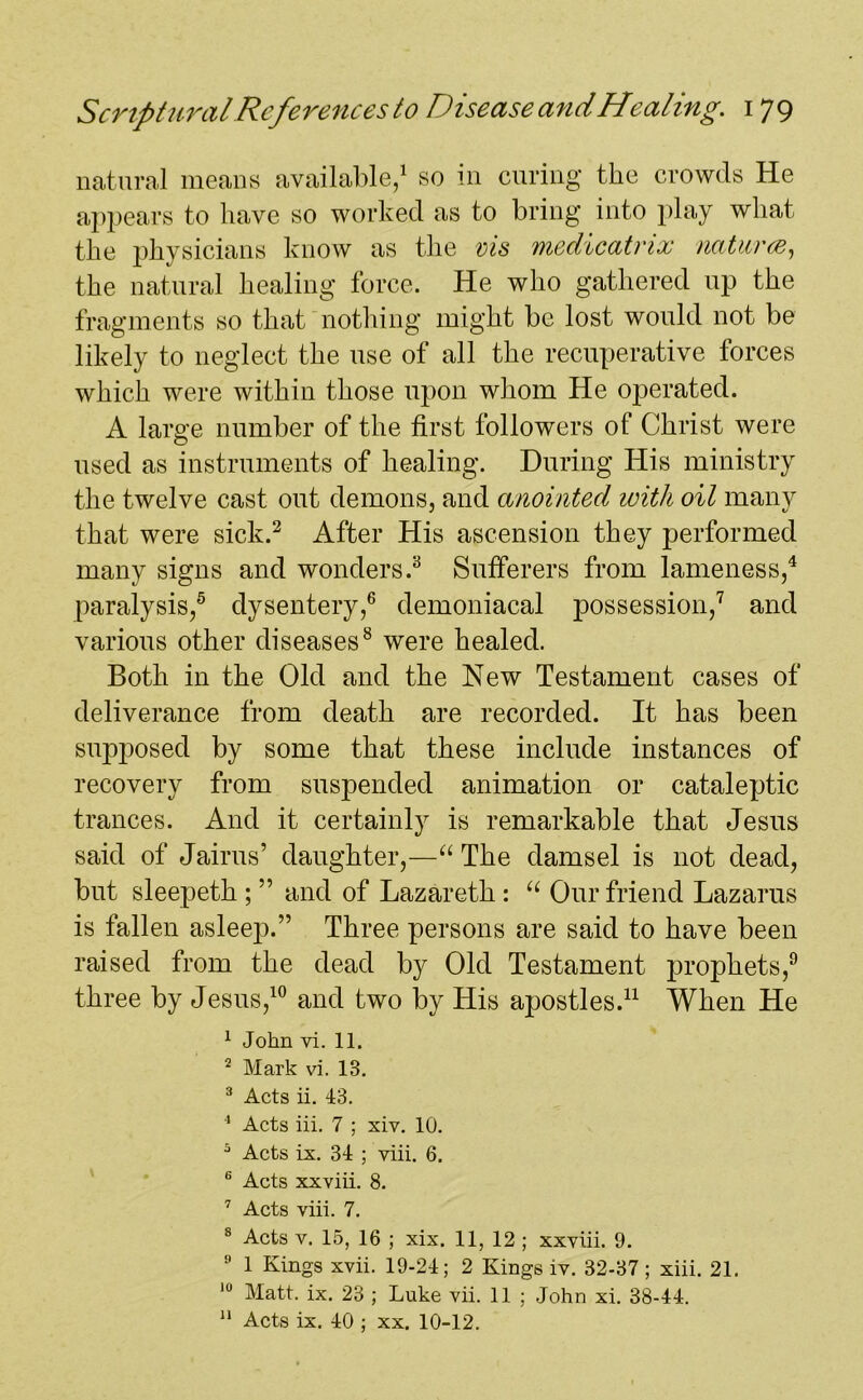 natural means available,1 so in curing the crowds He appears to have so worked as to bring into play what the physicians know as the vis vnedicatrix natures, the natural healing force. He who gathered up the fragments so that nothing might be lost would not be likely to neglect the use of all the recuperative forces which were within those upon whom He operated. A large number of the first followers of Christ were used as instruments of healing. During His ministry the twelve cast out demons, and anointed with oil many that were sick.2 After His ascension they performed many signs and wonders.3 Sufferers from lameness,4 paralysis,5 dysentery,6 demoniacal possession,7 and various other diseases8 were healed. Both in the Old and the New Testament cases of deliverance from death are recorded. It has been supposed by some that these include instances of recovery from suspended animation or cataleptic trances. And it certainly is remarkable that Jesus said of Jairus’ daughter,—“ The damsel is not dead, but sleepeth ; ” and of Lazareth : “ Our friend Lazarus is fallen asleep.” Three persons are said to have been raised from the dead by Old Testament prophets,9 three by Jesus,10 and two by His apostles.11 When He 1 John vi. 11. 2 Mark vi. 13. 3 Acts ii. 43. 4 Acts iii. 7 ; xiv. 10. 5 Acts ix. 34 ; viii. 6. 6 Acts xxviii. 8. 7 Acts viii. 7. 8 Acts v. 15, 16 ; xix. 11, 12 ; xxviii. 9. 9 1 Kings xvii. 19-24; 2 Kings iv. 32-37; xiii. 21. 10 Matt. ix. 23 ; Luke vii. 11 ; John xi. 38-44. 11 Acts ix. 40 ; xx. 10-12.