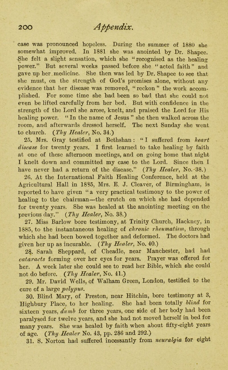 case was pronounced hopeless. During the summer of 1880 she somewhat improved. In 1881 she was anointed by Dr. Shapee. 'She felt a slight sensation, which she “recognised as the healing power.” But several weeks passed before she “acted faith” and gave up her medicine. She then was led by Dr. Shapee to see that she must, on the strength of God’s promises alone, without any evidence that her disease was removed, “ reckon ” the work accom- plished. For some time she had been so bad that she could not even be lifted carefully from her bed. But with confidence in the strength of the Lord she arose, knelt, and praised the Lord for His healing power. “ In the name of Jesus ” she then walked across the room, and afterwards dressed herself. The next Sunday she went to church. (Thy Healer, No. 34.) 25. Mrs. Gray testified at Bethshan: “ I suffered from heart disease for twenty years. I first learned to take healing by faith at one of these afternoon meetings, and on going home that night I knelt down and committed my case to the Lord. Since then I have never had a return of the disease.” (Thy Healer, No.'38.) 26. At the International Faith Healing Conference, held at the Agricultural Hall in 1885, Mrs. E. J. Cleaver, of Birmingham, is reported to have given “ a very practical testimony to the power of healing to the chairman—the crutch on which she had depended for twenty years. She was healed at the anointing meeting on the previous day.” (Thy Healer, No. 38.) 27. Miss Barlow bore testimony, at Trinity Church, Hackney, in 1885, to the instantaneous healing of chronic rheumatism, through which she had been bowed together and deformed. The doctors had given her up as incurable. (Thy Healer, No. 40.) 28. Sarah Sheppard, of Cheadle, near Manchester, had had cataracts forming over her eyes for years. Prayer was offered for her. A week later she could see to read her Bible, which she could not do before. (Thy Healer, No. 41.) 29. Mr. David Wells, of Walham Green, London, testified to the cure of a large polypus. 30. Blind Mary, of Preston, near Hitchin, bore testimony at 3, Highbury Place, to her healing. She had been totally blind for sixteen years, dumb for three years, one side of her body had been paralysed for twelve years, and she had not moved herself in bed for many years. She was healed by faith when about fifty-eight years of age. (Thy Healer No. 43, pp. 286 and 292.) 31. S. Norton had suffered incessantly from neuralgia for eight