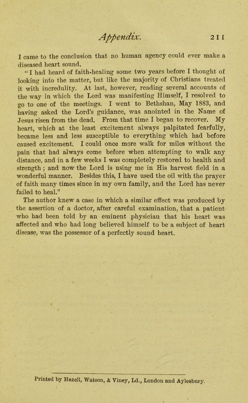 I came to the conclusion that no human agency could ever make a diseased heart sound. “ I had heard of faith-healing some two years before I thought of looking into the matter, but like the majority of Christians treated it with incredulity. At last, however, reading several accounts of the way in which the Lord was manifesting Himself, I resolved to go to one of the meetings. I went to Bethshan, May 1883, and having asked the Lord’s guidance, was anointed in the Name of Jesus risen from the dead. From that time I began to recover. My heart, which at the least excitement always palpitated fearfully, became less and less susceptible to everything which had before caused excitement. I could once more walk for miles without the pain that had always come before when attempting to walk any distance, and in a few weeks I was completely restored to health and strength ; and now the Lord is using me in His harvest field in a wonderful manner. Besides this, I have used the oil with the prayer of faith many times since in my own family, and the Lord has never failed to heal.” The author knew a case in which a similar effect was produced by the assertion of a doctor, after careful examination, that a patient who had been told by an eminent physician that his heart was affected and who had long believed himself to be a subject of heart disease, was the possessor of a perfectly sound heart. P Printed by Hazell, Watson, & Yiney, Ld., London and Aylesbui'y.