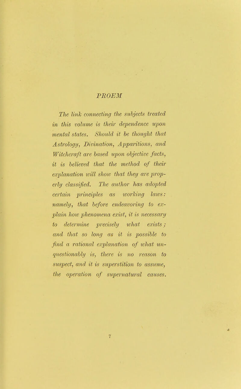 PROEM The link connecting the subjects treated in this volume is their dependence upon mental states. Should it be thought that Astrology, Divination, Apparitions, and Witchcraft are based upon objective facts, it is believed that the method of their explanation ivill show that they are prop- erly classified. The author has adopted certain principles as ivorking laws: namely, that before endeavoring to ex- plain how phenomena exist, it is necessary to determine precisely what exists; and that so long as it is possible to find a rational explanation of ivhat un- questionably is, there is no reason to suspect, and it is su,perstition to assume, the operation of supernatural causes. •I