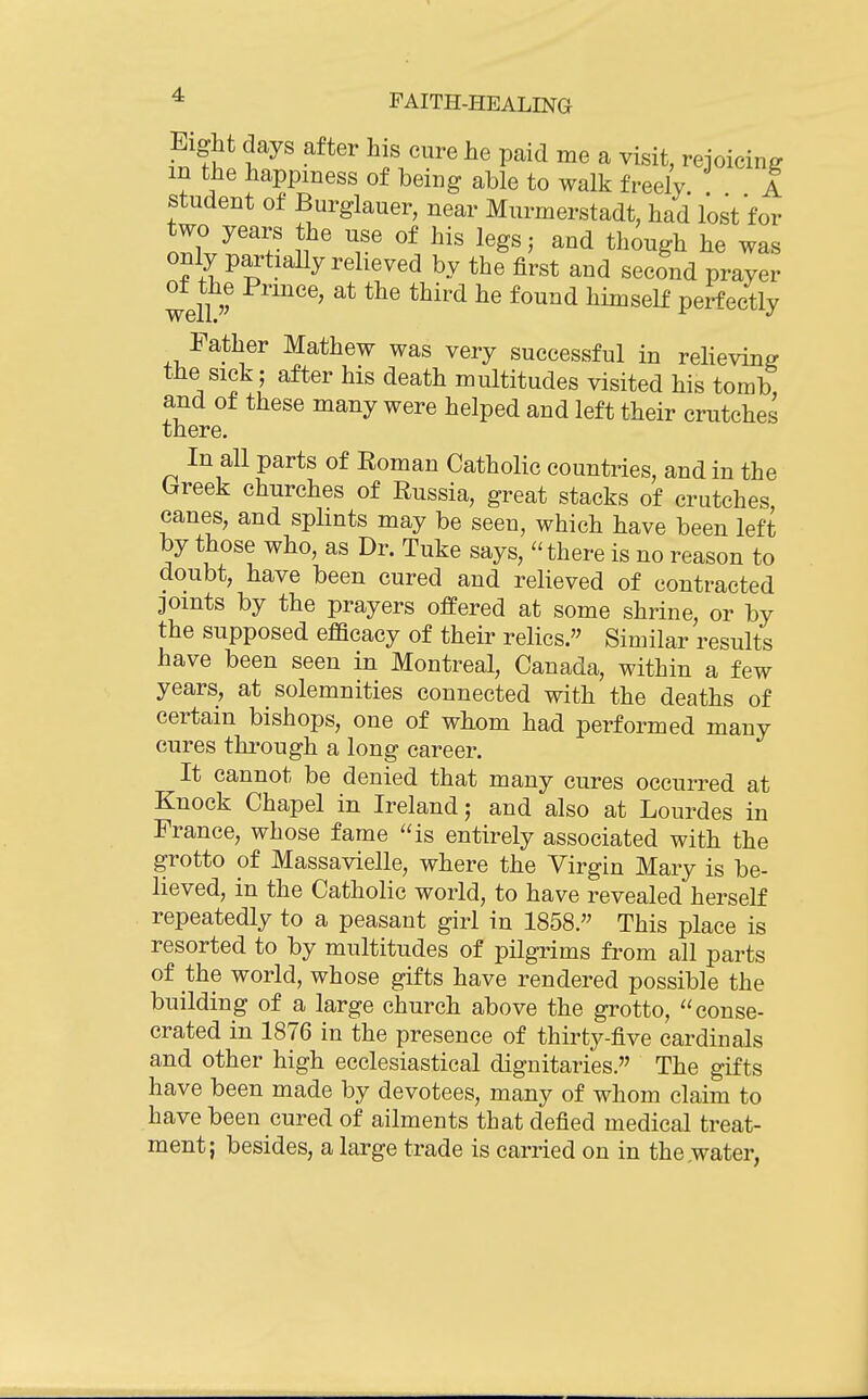 Eight days after his cure he paid me a visit, rejoicing m the happiness of being able to walk freely. A student of Burglauer, near Murmerstadt, had lost for two years the use of his legs; and though he was only partially reheved by the first and second prayer of^the Prince, at the third he found himself perfectly Father Mathew was very successful in reheving the sick; after his death multitudes visited his tomb and of these many were helped and left their crutches there. In all parts of Roman Catholic countries, and in the hreek churches of Russia, great stacks of crutches canes, and splints may be seen, which have been left by those who, as Dr. Tuke says, there is no reason to doubt, have been cured and relieved of contracted joints by the prayers ofPered at some shrine, or by the supposed efBcacy of their relics. Similar results have been seen in Montreal, Canada, within a few years, at solemnities connected with the deaths of certain bishops, one of whom had performed many cures thi-ough a long career. It cannot be denied that many cures occurred at Knock Chapel in Ireland; and also at Lourdes in France, whose fame is entirely associated with the grotto of Massavielle, where the Virgin Mary is be- lieved, in the Catholic world, to have revealed herself repeatedly to a peasant girl in 1858. This place is resorted to by multitudes of pilgrims from all parts of the world, whose gifts have rendered possible the building of a large church above the grotto, conse- crated in 1876 in the presence of thirty-five cardinals and other high ecclesiastical dignitaries. The gifts have been made by devotees, many of whom claim to have been cured of ailments that defied medical treat- ment; besides, a large trade is carried on in the,water,