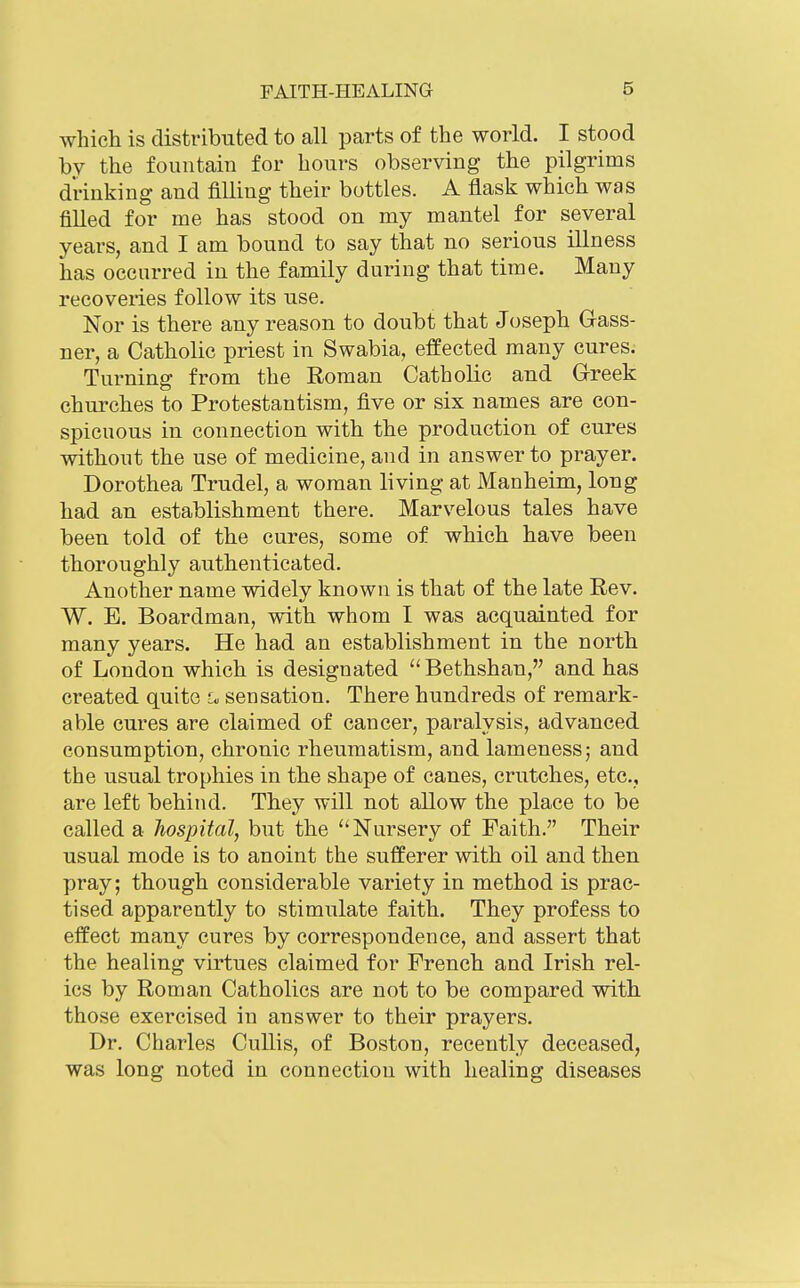 which is distributed to all parts of the world. I stood by the fountain for hours observing the pilgrims drinking and filling their bottles. A flask which was filled for me has stood on my mantel for several years, and I am bound to say that no serious illness has occurred in the family during that time. Many recoveries follow its use. Nor is there any reason to doubt that Joseph Gass- ner, a Catholic priest in Swabia, effected many cures.- Turning from the Roman Catholic and Greek churches to Protestantism, five or six names are con- spicuous in connection with the production of cures without the use of medicine, and in answer to prayer. Dorothea Trudel, a woman living at Manheim, long had an establishment there. Marvelous tales have been told of the cures, some of which have been thoroughly authenticated. Another name widely known is that of the late Rev. W. E. Boardman, with whom I was acquainted for many years. He had an establishment in the north of London which is designated  Bethshan, and has created quite sensation. There hundreds of remark- able cures are claimed of cancer, paralysis, advanced consumption, chronic rheumatism, and lameness; and the usual trophies in the shape of canes, crutches, etc., are left behind. They will not allow the place to be called a hospital, but the Nursery of Faith. Their usual mode is to anoint the sufferer with oil and then pray; though considerable variety in method is prac- tised apparently to stimulate faith. They profess to effect many cures by correspondence, and assert that the healing virtues claimed for French and Irish rel- ics by Roman Catholics are not to be compared with those exercised in answer to their prayers. Dr. Charles Cullis, of Boston, recently deceased, was long noted in connection with healing diseases