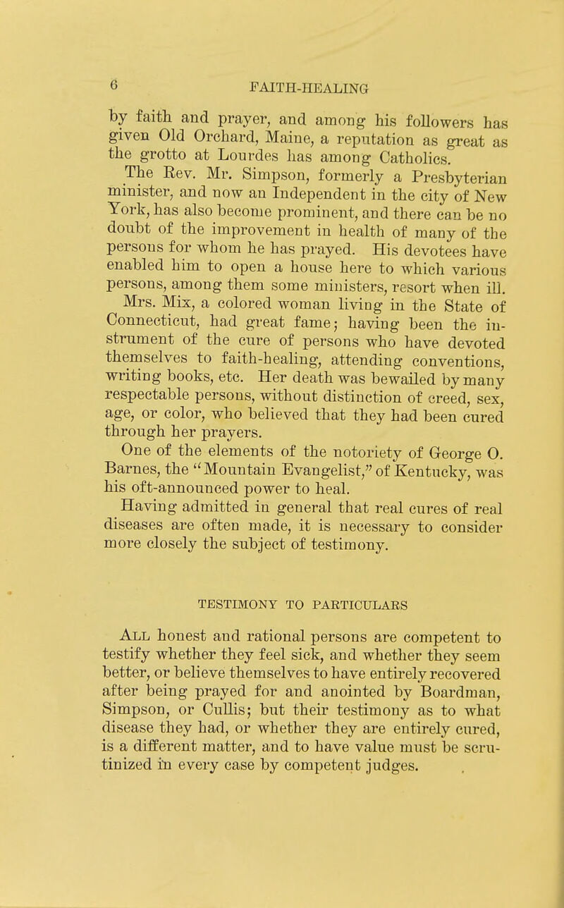 by faith and prayer, and among his followers has given Old Orchard, Maine, a reputation as great as the grotto at Lourdes has among Catholics. The Rev. Mr. Simpson, formerly a Presbyterian minister, and now an Independent in the city of New York, has also become prominent, and there can be no doubt of the improvement in health of many of the persons for whom he has prayed. His devotees have enabled him to open a house here to which various persons, among them some ministers, resort when iU. Mrs. Mix, a colored woman living in the State of Connecticut, had great fame; having been the in- strument of the cure of persons who have devoted themselves to faith-healing, attending conventions, writing books, etc. Her death was bewailed by many respectable persons, without distinction of creed, sex, age, or color, who believed that they had been cured through her prayers. One of the elements of the notoriety of Ceorge 0. Barnes, the '^Mountain Evangelist, of Kentucky, was his oft-announced power to heal. Having admitted in general that real cures of real diseases are often made, it is necessary to consider more closely the subject of testimony. TESTIMONY TO PARTICULARS All honest and rational persons are competent to testify whether they feel sick, and whether they seem better, or believe themselves to have entirely recovered after being prayed for and anointed by Boardman, Simpson, or CuUis; but their testimony as to what disease they had, or whether they are entirely cured, is a different matter, and to have value must be scru- tinized in every case by competent judges.