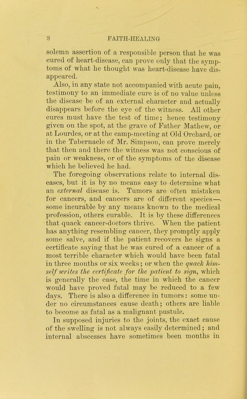 solemn assertion of a responsible person that he was cured of heart-disease, can prove only that the symp- toms of what he thought was heart-disease have dis- appeared. Also, in any state not accompanied with acute pain, testimony to an immediate cure is of no value unless the disease be of an external character and actually disappears before the eye of the witness. All other cures must have the test of time; hence testimony given on the spot, at the grave of Father Mathew, or at Lourdes, or at the camp-meeting at Old Orchard, or in the Tabernacle of Mr. Simpson, can prove merely that then and there the witness was not conscious of pain or weakness, or of the symptoms of the disease which he believed he had. The foregoing observations relate to internal dis- eases, but it is by no means easy to determine what an external disease is. Tumors are often mistaken for cancers, and cancers are of different species—■. some incurable by any means known to the medical profession, others curable. It is by these differences that quack cancer-doctors thrive. When the patient has anything resembling cancer, they promptly apply some salve, and if the patient recovers he signs a certificate saying that he was cured of a cancer of a most terrible character which would have been fatal in three months or six weeks; or when the quack him- self writes the certificate for the patient to sign, which is generally the case, the time in which the cancer would have proved fatal may be reduced to a few days. There is also a difference in tumors: some un- der no circumstances cause death; others are liable to become as fatal as a malignant pustule. In supposed injuries to the joints, the exact cause of the swelling is not always easily determined ; and internal abscesses have sometimes been months in