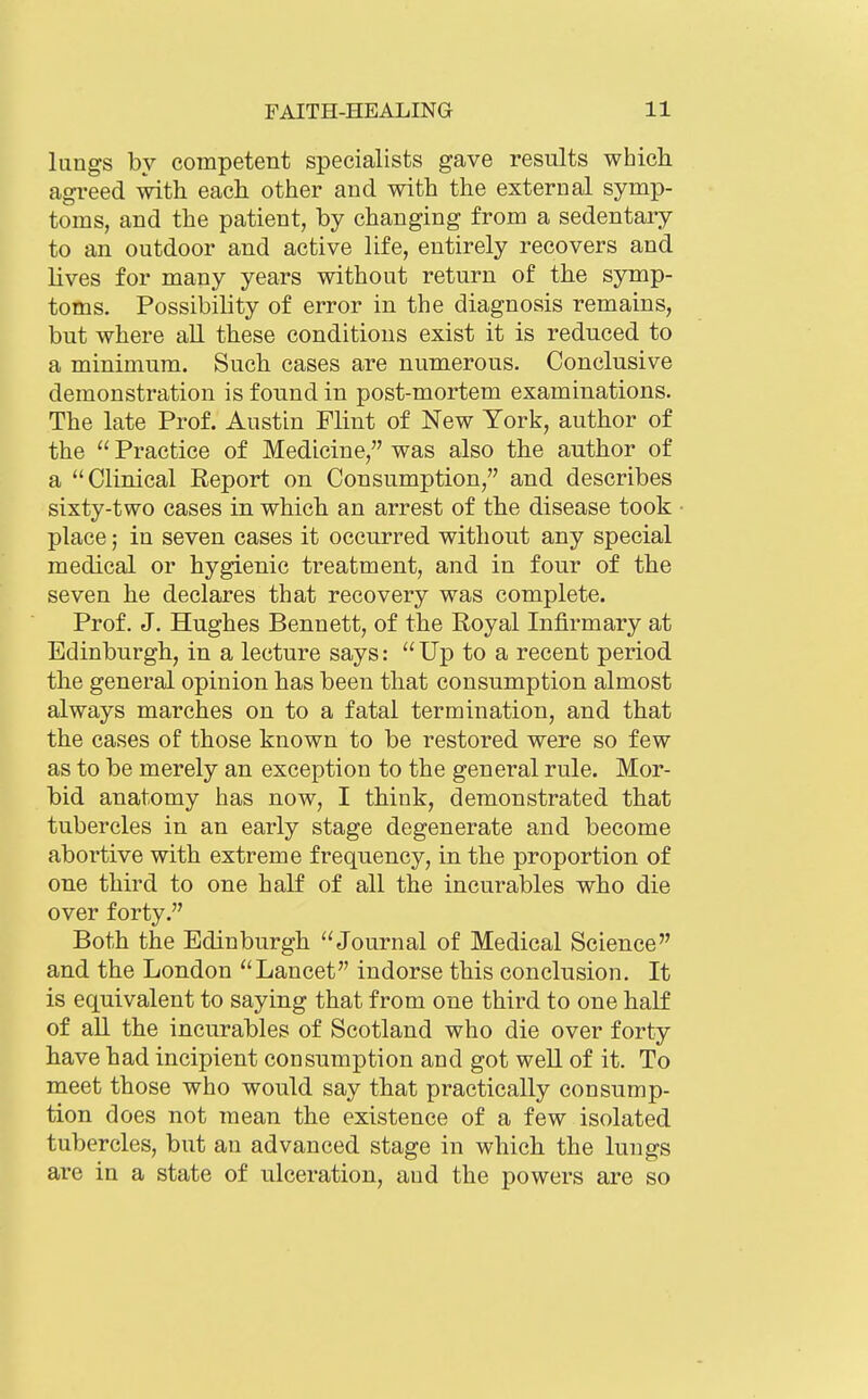 lungs by competent specialists gave results whicli agreed with each other and with the external symp- toms, and the patient, by changing from a sedentary to an outdoor and active life, entirely recovers and lives for many years without return of the symp- toms. Possibility of error in the diagnosis remains, but where all these conditions exist it is reduced to a minimum. Such cases are numerous. Conclusive demonstration is found in post-mortem examinations. The late Prof. Austin Flint of New York, author of the  Practice of Medicine, was also the author of a Clinical Report on Consumption, and describes sixty-two cases in which an arrest of the disease took place; in seven cases it occurred without any special medical or hygienic treatment, and in four of the seven he declares that recovery was complete. Prof. J. Hughes Bennett, of the Royal Infirmary at Edinburgh, in a lecture says:  Up to a recent period the general opinion has been that consumption almost always marches on to a fatal termination, and that the cases of those known to be restored were so few as to be merely an exception to the general rule. Mor- bid anatomy has now, I think, demonstrated that tubercles in an early stage degenerate and become abortive with extreme frequency, in the proportion of oue third to one half of all the incurables who die over forty. Both the Edinburgh Journal of Medical Science and the London Lancet indorse this conclusion. It is equivalent to saying that from one third to one half of all the incurables of Scotland who die over forty have had incipient consumption and got well of it. To meet those who would say that practically consump- tion does not mean the existence of a few isolated tubercles, but an advanced stage in which the lungs are in a state of ulceration, and the powers are so