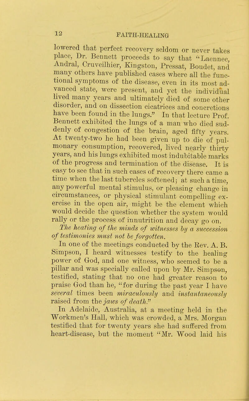 lowered that perfect recovery seldom or never takes place, Dr. Bennett proceeds to say that ''Laennec, Andral, CruveHhier, Kingston, Pressat, Boudet, and many others have published cases where all the func- tional symptoms of the disease, even in its most ad- vanced state, were present, and yet the individual Hved many years and ultimately died of some other disorder, and on dissection cicatrices and concretions have been found in the lungs. In that lecture Prof. Bennett exhibited the lungs of a man who died sud- denly of congestion of the brain, aged fifty years. At twenty-two he had been given up to die of pul- monary consumption, recovered, lived nearly thirty years, and his lungs exhibited most indubitable marks of the progress and termination of the disease. It is easy to see that in such cases of recovery there came a time when the last tubercles softened; at such a time, any powerful mental stimulus, or pleasing change in circumstances, or physical stimulant compelling ex- ercise in the open air, might be the element which would decide the question whether the system would rally or the process of innutrition and decay go on. The heating of the minds of witnesses hy a succession of testimonies must not he forgotten. In one of the meetings conducted by the Rev. A. B. Simpson, I heard witnesses testify to the healing power of God, and one witness, who seemed to be a pillar and was specially called upon by Mr. Simpson, testified, stating that no one had greater reason to praise God than he, for during the past year I have several times been miraculously and instantaneously raised from t\iejaws of death. In Adelaide, Australia, at a meeting held in the Workmen's Hall, which was crowded, a Mrs. Morgan testified that for twenty years she had suffered from heart-disease, but the moment Mr. Wood laid his