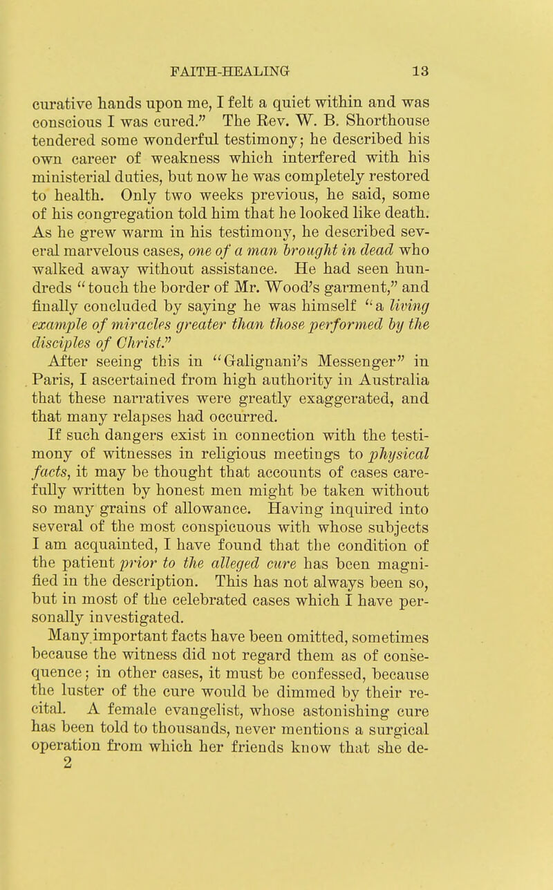 curative hands upon me, I felt a quiet within and was conscious I was cured. The Rev. W. B. Shorthouse tendered some wonderful testimony; he described his own career of weakness which interfered with his ministerial duties, but now he was completely restored to health. Only two weeks previous, he said, some of his congregation told him that he looked like death. As he grew warm in his testimony, he described sev- eral marvelous cases, one of a man brought in dead who walked away without assistance. He had seen hun- dreds  touch the border of Mr. Wood's garment, and finally concluded by saying he was himself a living ezafnple of miracles greater than tJiose performed by the disciples of Christ  After seeing this in Galignani's Messenger in . Paris, I ascertained from high authority in Australia that these narratives were greatly exaggerated, and that many relapses had occurred. If such dangers exist in connection with the testi- mony of witnesses in religious meetings to physical facts, it may be thought that accounts of cases care- fully written by honest men might be taken without so many grains of allowance. Having inquired into several of the most conspicuous with whose subjects I am acquainted, I have found that the condition of the patient j^^'ior to the alleged cure has been magni- fied in the description. This has not always been so, but in most of the celebrated cases which I have per- sonally investigated. Many important facts have been omitted, sometimes because the witness did not regard them as of conse- quence ; in other cases, it must be confessed, because the luster of the cure would be dimmed by their re- cital. A female evangelist, whose astonishing cure has been told to thousands, never mentions a surgical operation from which her friends know that she de- 2