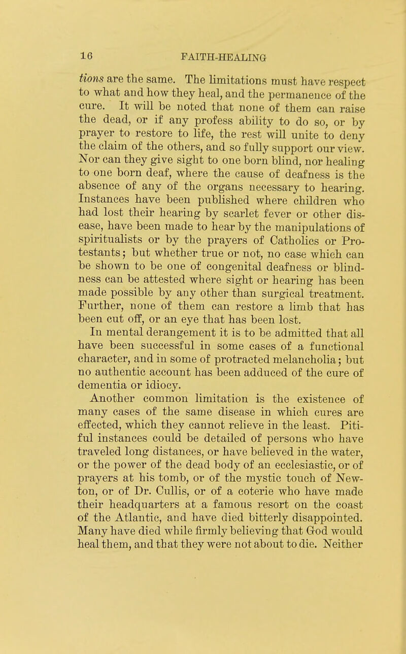 Hons are the same. The limitations must have respect to what and how they heal, and the permanence of the cure. It will be noted that none of them can raise the dead, or if any profess ability to do so, or by prayer to restore to life, the rest will unite to deny the claim of the others, and so fully support our view. Nor can they give sight to one born blind, nor healing to one born deaf, where the cause of deafness is the absence of any of the organs necessary to hearing. Instances have been published where children who had lost their hearing by scarlet fever or other dis- ease, have been made to hear by the manipulations of spiritualists or by the prayers of Catholics or Pro- testants ; but whether true or not, no case which can be shown to be one of congenital deafness or blind- ness can be attested where sight or hearing has been made possible by any other than surgical treatment. Further, none of them can restore a limb that has been cut off, or an eye that has been lost. In mental derangement it is to be admitted that all have been successful in some cases of a functional character, and in some of protracted melancholia; but no authentic account has been adduced of the cure of dementia or idiocy. Another common limitation is the existence of many cases of the same disease in which cures are effected, which they cannot relieve in the least. Piti- ful instances could be detailed of persons who have traveled long distances, or have believed in the water, or the power of the dead body of an ecclesiastic, or of prayers at his tomb, or of the mystic touch of New- ton, or of Dr. Cullis, or of a coterie who have made their headquarters at a famous resort on the coast of the Atlantic, and have died bitterly disappointed. Many have died while firmly believing that God would heal them, and that they were not about to die. Neither