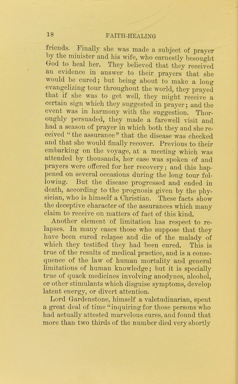 friends. Finally she was made a subject of prayer by tbe minister and his wife, who earnestly besought God to heal her. They believed that they received an evidence in answer to their prayers that she would be cured; but being about to make a long evangelizing tour throughout the world, they prayed that if she was to get well, they might receive a certain sign which they suggested in prayer; and the event was in harmony with the suggestion. Thor- oughly persuaded, they made a farewell visit and had a season of prayer in which both they and she re- ceived the assurance that the disease was checked and that she would finally recover. Previous to their embarking on the voyage, at a meeting which was attended by thousands, her case was spoken of and prayers were offered for her recovery; and this hap- pened on several occasions during the long tour fol- lowing. But the disease progressed and ended in death, according to the prognosis given by the phy- sician, who is himself a Christian. These facts show the deceptive character of the assurances which mauy claim to receive on matters of fact of this kind. Another element of limitation has respect to re- lapses. In many cases those who suppose that they have been cured relapse and die of the malady of which they testified they had been cured. This is true of the results of medical practice, and is a conse- quence of the law of human mortality and general limitations of human knowledge; but it is specially true of quack medicines involving anodynes, alcohol, or other stimulants which disguise symptoms, develop latent energy, or divert attention. Lord Gardenstone, himself a valetudinarian, spent a great deal of time inquiring for those persons who had actually attested marvelous cures, and found that more than two thirds of the number died very shortly