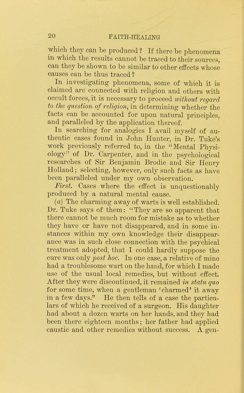 which they can be produced ? If there be phenomena in which the results cannot be traced to their sources, can they be shown to be similar to other effects whose causes can be thus traced ? In investigating phenomena, some of which it is claimed are connected with religion and others with occult forces, it is necessary to proceed without regard to the question of religion, in determining whether the facts can be accounted for upon natural principles, and paralleled by the application thereof. In searching for analogies I avail myself of au- thentic cases found in John Hunter, in Dr. Tuke's work previously referred to, in the Mental Physi- ology of Dr. Carpenter, and in the psychological researches of Sir Benjamin Brodie and Sir Henry Holland; selecting, however, only such facts as have been paralleled under my own observation. First. Cases where the effect is unquestionably produced by a natural mental cause. (a) The charming away of warts is weU established. Dr. Tuke says of them: ''They are so apparent that there cannot be much room for mistake as to whether they have or have not disappeared, and in some in- stances within my own knowledge their disappear- ance was in such close connection with the psychical treatment adopted, that I could hardly suppose the cure was only post hoc. In one case, a relative of mine had a troublesome wart on the hand, for which I made use of the usual local remedies, but without effect. After they were discontinued, it remained in statu quo for some time, when a gentleman ^charmed' it away in a few days. He then tells of a case the particu- lars of which he received of a surgeon. His daughter had about a dozen warts on her hands, and they had been there eighteen months; her father had applied caustic and other remedies without success. A gen-