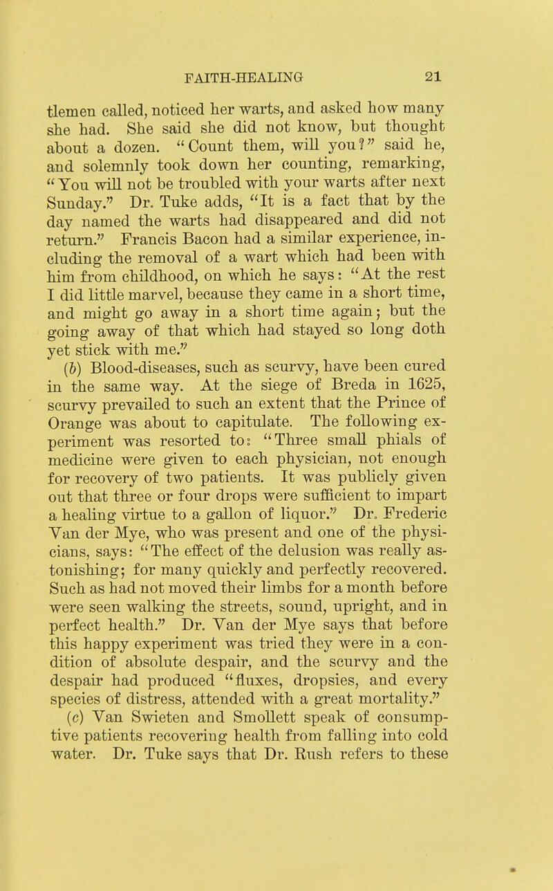 tlemen called, noticed her warts, and asked how many she had. She said she did not know, but thought about a dozen. Count them, will you? said he, and solemnly took down her counting, remarking,  You will not be troubled with your warts after next Sunday. Dr. Tuke adds, It is a fact that by the day named the warts had disappeared and did not return. Francis Bacon had a similar experience, in- cluding the removal of a wart which had been with him from childhood, on which he says: At the rest I did little marvel, because they came in a short time, and might go away in a short time again; but the going away of that which had stayed so long doth yet stick with me. (b) Blood-diseases, such as scurvy, have been cured in the same way. At the siege of Breda in 1625, scurvy prevailed to such an extent that the Prince of Orange was about to capitulate. The following ex- periment was resorted tos Three small phials of medicine were given to each physician, not enough for recovery of two patients. It was publicly given out that three or four drops were sufficient to impart a healing virtue to a gallon of liquor. Dr. Frederic Yan der Mye, who was present and one of the physi- cians, says: The effect of the delusion was really as- tonishing; for many quickly and perfectly recovered. Such as had not moved their limbs for a month before were seen walking the streets, sound, upright, and in perfect health. Dr. Van der Mye says that before this happy experiment was tried they were in a con- dition of absolute despair, and the scurvy and the despair had produced fluxes, dropsies, and every species of distress, attended with a great mortality. (c) Van Swieten and Smollett speak of consump- tive patients recovering health from falling into cold water. Dr. Tuke says that Dr. Rush refers to these