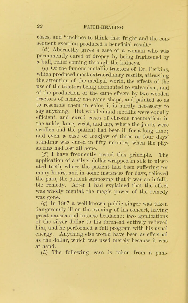 cases, and inclines to think that fright and the con- sequent exertion produced a beneficial result.'' {d) Abernethy gives a case of a woman who was permanently cured of dropsy by being frightened by a bull, relief coming through the kidneys. (e) Of the famous metallic tractors of Dr. Perkins, which produced most extraordinary results, attracting the attention of the medical world, the elfects of the use of the tractors being attributed to galvanism, and of the production of the same effects by two wooden tractors of nearly the same shape, and painted so as to resemble them in color, it is hardly necessary to say anything. But wooden and metallic were equally efficient, and cured cases of chronic rheumatism in the ankle, knee, wrist, and hip, where the joints were swollen and the patient had been ill for a long time; and even a case of lockjaw of three or four days' standing was cured in fifty minutes, when the phy- sicians had lost all hope. (/) I have frequently tested this principle. The application of a silver dollar wrapped in silk to ulcer- ated teeth, where the patient had been suffering for many hours, and in some instances for days, relieved the pain, the patient supposing that it was an infalli- ble remedy. After I had explained that the effect was wholly mental, the magic power of the remedy was gone. {g) In 1867 a well-known public singer was taken dangerously ill on the evening of his concert, having great nausea and intense headache; two applications of the silver dollar to his forehead entirely relieved him, and he performed a full program with his usual energy. Anything else would have been as effectual as the dollar, which was used merely because it was at hand. (h) The following case is taken from a pam-