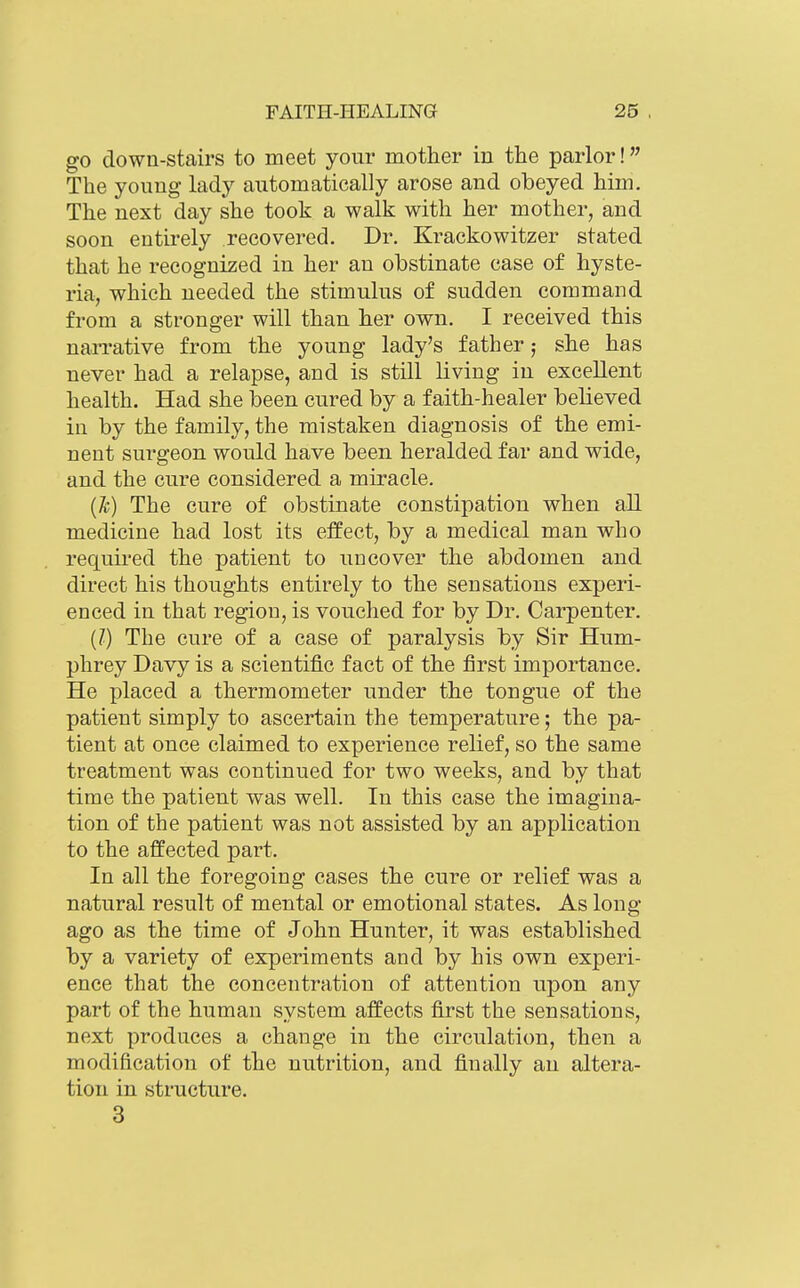 go down-stairs to meet your mother in the parlor! The young lady automatically arose and obeyed him. The next day she took a walk with her mother, and soon entirely recovered. Dr. Krackowitzer stated that he recognized in her an obstinate case of hyste- ria, which needed the stimulus of sudden command from a stronger will than her own. I received this narrative from the young lady's father; she has never had a relapse, and is still living in excellent health. Had she been cured by a faith-healer believed in by the family, the mistaken diagnosis of the emi- nent surgeon would have been heralded far and wide, and the cure considered a miracle. (Jc) The cure of obstinate constipation when all medicine had lost its effect, by a medical man who requii'ed the patient to uncover the abdomen and direct his thoughts entirely to the sensations experi- enced in that region, is vouched for by Dr. Carpenter. (Z) The cure of a case of paralysis by Sir Hum- phrey Davy is a scientific fact of the first importance. He placed a thermometer under the tongue of the patient simply to ascertain the temperature; the pa- tient at once claimed to experience relief, so the same treatment was continued for two weeks, and by that time the patient was well. In this case the imagina- tion of the patient was not assisted by an application to the affected part. In all the foregoing cases the cure or relief was a natural result of mental or emotional states. As long- ago as the time of John Hunter, it was established by a variety of experiments and by his own experi- ence that the concentration of attention upon any part of the human system affects first the sensations, next produces a change in the circulation, then a modification of the nutrition, and finally an altera- tion in structure. 3