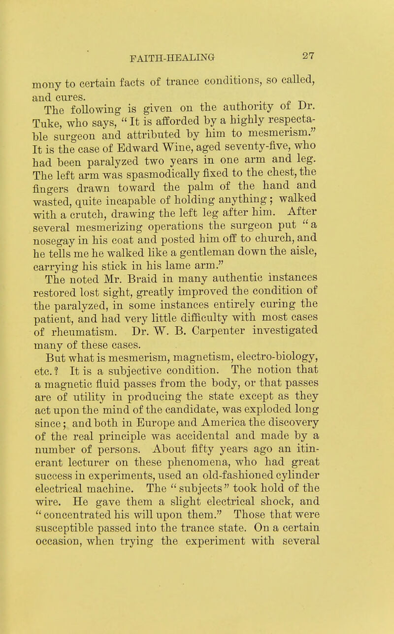 mony to certain facts of trance conditions, so called, and cures. The following is given on the authority ot Dr. Tuke, who says,  It is afeorded by a highly respecta- ble surgeon and attributed by him to mesmerism. It is the case of Edward Wine, aged seventy-five, who had been paralyzed two years in one arm and leg. The left arm was spasmodically fixed to the chest, the fingers drawn toward the palm of the hand and wasted, quite incapable of holding anything ; walked with a crutch, drawing the left leg after him. After several mesmerizing operations the surgeon put  a nosegay in his coat and posted him off to church, and he tells me he walked like a gentleman down the aisle, carrjdng his stick in his lame arm. The noted Mr. Braid in many authentic instances restored lost sight, greatly improved the condition of the paralyzed, in some instances entirely curing the patient, and had very little difficulty with most cases of rheumatism. Dr. W. B. Carpenter investigated many of these cases. But what is mesmerism, magnetism, electro-biology, etc. ? It is a subjective condition. The notion that a magnetic fluid passes from the body, or that passes are of utility in producing the state except as they act upon the mind of the candidate, was exploded long since; and both in Europe and America the discovery of the real principle was accidental and made by a number of persons. About fifty years ago an itin- erant lecturer on these phenomena, who had great success in experiments, used an old-fashioned cylinder electrical machine. The  subjects took hold of the wire. He gave them a slight electrical shock, and  concentrated his will upon them. Those that were susceptible passed into the trance state. On a certain occasion, when trying the experiment with several