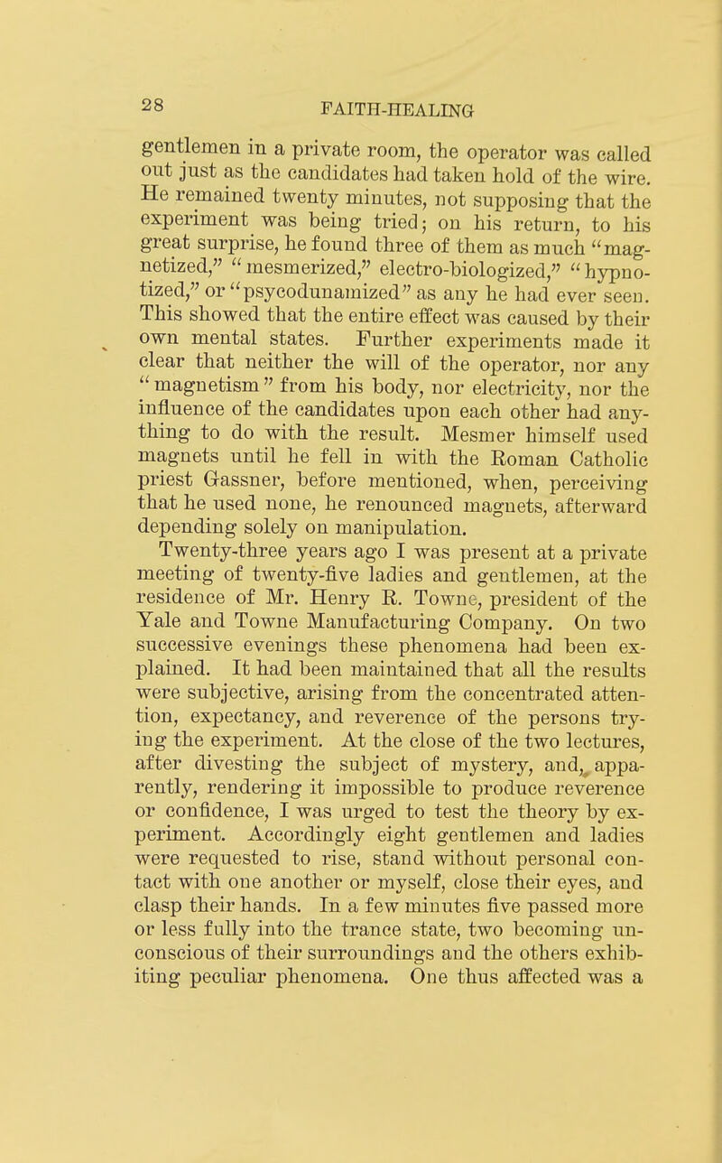 gentlemen in a private room, the operator was called out just as the candidates had taken hold of the wire. He remained twenty minutes, not supposing that the experiment was being tried; on his return, to his great surprise, he found three of them as much mag- netized, mesmerized, electro-biologized, hypno- tized, or psycodunamized as any he had ever seen. This showed that the entire effect was caused by their own mental states. Further experiments made it clear that neither the will of the operator, nor any  magnetism  from his body, nor electricity, nor the influence of the candidates upon each other had any- thing to do with the result. Mesmer himself used magnets until he fell in with the Roman Catholic priest Gassner, before mentioned, when, perceiving that he used none, he renounced magnets, afterward depending solely on manipulation. Twenty-three years ago I was present at a private meeting of twenty-five ladies and gentlemen, at the residence of Mr. Henry R. Townc, president of the Yale and Towne Manufacturing Company. On two successive evenings these phenomena had been ex- plained. It had been maintained that all the results were subjective, arising from the concentrated atten- tion, expectancy, and reverence of the persons try- ing the experiment. At the close of the two lectures, after divesting the subject of mystery, and,^ appa- rently, rendering it impossible to produce reverence or confidence, I was urged to test the theory by ex- periment. Accordingly eight gentlemen and ladies were requested to rise, stand without personal eon- tact with one another or myself, close their eyes, and clasp their hands. In a few minutes five passed more or less fully into the trance state, two becoming un- conscious of their surroundings and the others exhib- iting peculiar phenomena. One thus affected was a