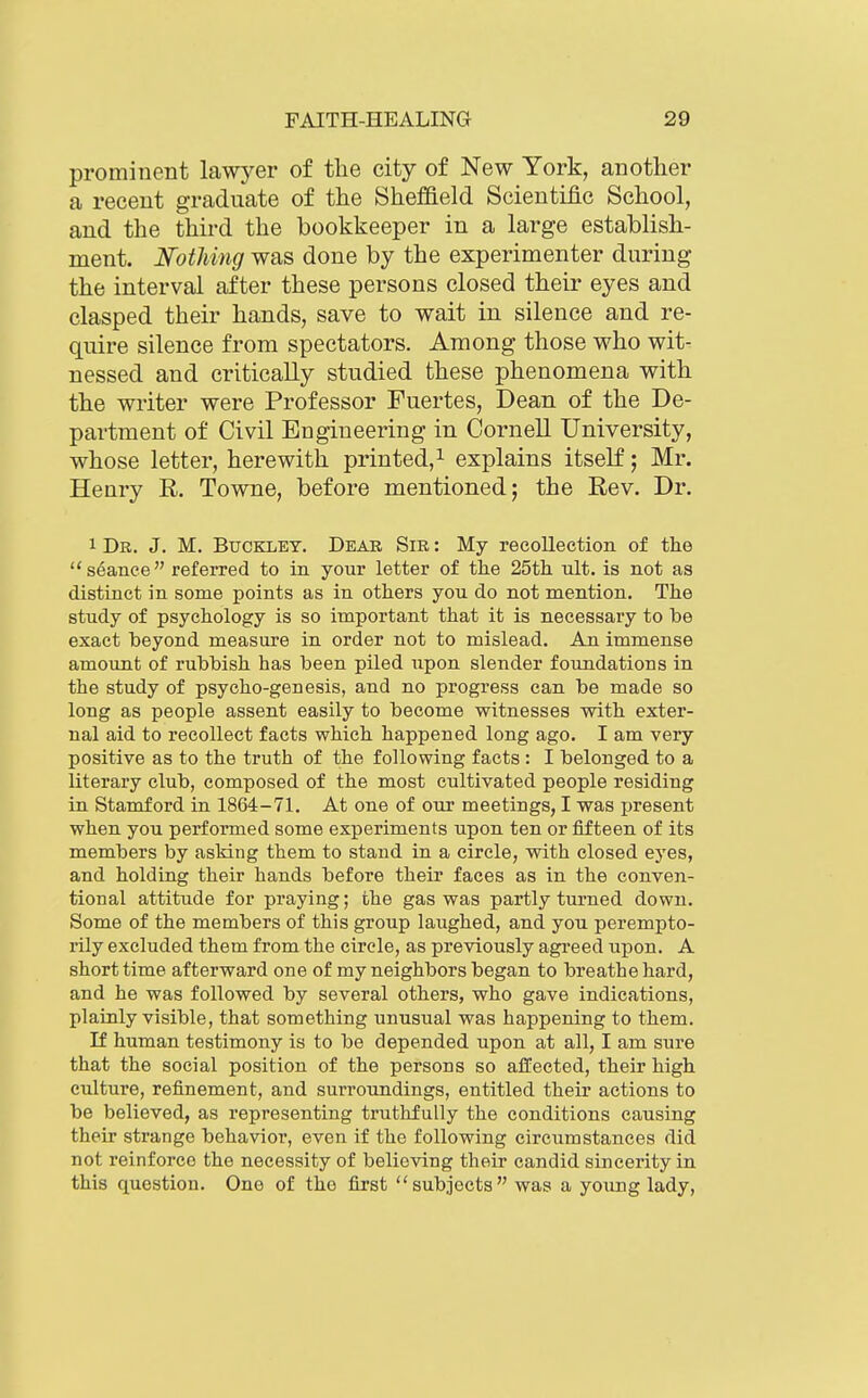 prominent lawyer of the city of New York, another a recent graduate of the Sheffield Scientiflc School, and the third the bookkeeper in a large establish- ment. Nothing was done by the experimenter during the interval after these persons closed their eyes and clasped their hands, save to wait in silence and re- quire silence from spectators. Among those who wit- nessed and critically studied these phenomena with the writer were Professor Fuertes, Dean of the De- partment of Civil Engineering in Cornell University, whose letter, herewith printed,^ explains itself; Mr. Henry R. Towne, before mentioned; the Rev. Dr. 1 Dr. J. M. Buckley. Dear Sir : My recollection of the seance referred to in your letter of the 25th ult. is not as distinct in some points as in others you do not mention. The study of psychology is so important that it is necessary to be exact beyond measure in order not to mislead. An immense amount of rubbish has been piled upon slender foundations in the study of psycho-genesis, and no progress can be made so long as people assent easily to become witnesses with exter- nal aid to recollect facts which happened long ago. I am very positive as to the truth of the following facts : I belonged to a literary club, composed of the most cultivated people residing in Stamford in 1864-71. At one of our meetings, I was jjresent when you performed some experiments upon ten or fifteen of its members by asking them to stand in a circle, with closed eyes, and holding their hands before their faces as in the conven- tional attitude for praying; the gas was partly turned down. Some of the members of this group laughed, and you. perempto- rily excluded them from the circle, as previously agreed upon. A short time afterward one of my neighbors began to breathe hard, and he was followed by several others, who gave indications, plainly visible, that something unusual was happening to them. If human testimony is to be depended upon at all, I am sure that the social position of the persons so affected, their high culture, refinement, and surroundings, entitled their actions to be believed, as representing truthfully the conditions causing their strange behavior, even if the following circumstances did not reinforce the necessity of believing their candid sincerity in this question. One of the first subjects was a young lady,