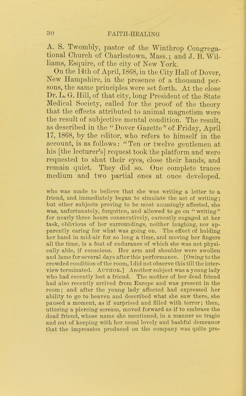 A. S. Twombly, pastor of the Winthrop Congrega- tional Church of Charlestown, Mass.; and J. B. Wil- liams, Esquire, of the city of New York. On the 14th of April, 1868, in the City Hall of Dover, New Hampshire, in the presence of a thousand per- sons, the same principles were set forth. At the close Dr. L. G. Hill, of that city, long President of the State Medical Society, called for the proof of the theory that the effects attributed to animal magnetism were the result of subjective mental condition. The result, as described in the  Dover Gazette  of Friday, April 17, 1868, by the editor, who refers to himself in the account, is as follows:  Ten or twelve gentlemen at his [the lecturer's] request took the platform and were requested to shut their eyes, close their hands, and remain quiet. They did so. One complete trance medium and two partial ones at once developed. who was made to believe that she was writing a letter to a friend, and immediately began to simulate the act of writing; but other subjects proving to be most amusingly affected, she was, unfortunately, forgotten, and allowed to go on writing for nearly three hours consecutively, earnestly engaged at her task, oblivious of her surroundings, neither laughing, nor ap- parently caring for what was going on. The effect of holding her hand in mid-air for so long a time, and moving her fingers all the time, is a feat of endurance of which she was not physi- cally able, if conscious. Her arm and shoulder were swollen and lame for several days after this performance. [Owing to the crowded condition of the room, I did not observe this till the inter- view terminated. Author.] Another subject was a young lady who had recently lost a friend. The mother of her dead friend had also recently arrived from Europe and was present in the room; and after the young lady affected had expressed her ability to go to heaven and described what she saw there, she paused a moment, as if surprised and filled with terror; then, uttering a piercing scream, moved forward as if to embrace the dead friend, whose name she mentioned, in a manner so tragic and out of keeping with her usual lovely and bashful demeanor that the impression produced on the company was quite pro-