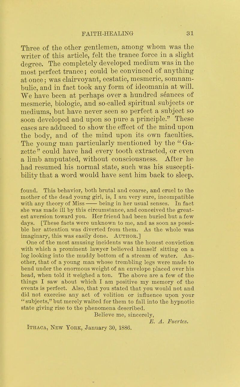 Three of tlie other gentlemen, among whom was the writer of this article, felt the trance force in a slight degree. The completely developed medium was in the most perfect trance; could be convinced of anything at once; was clairvoyant, ecstatic, mesmeric, somnam- bulic, and in fact took any form of ideomania at will. We have been at perhaps over a hundred seances of mesmeric, biologic, and so-called spiritual subjects or mediums, but have never seen so perfect a subject so soon developed and upon so pure a principle. These cases are adduced to show the effect of the mind upon the body, and of the mind upon its own faculties. The young man particularly mentioned by the  Ga- zette  couid have had every tooth extracted, or even a limb amputated, without consciousness. After he had resumed his normal state, such was his suscepti- bility that a word would have sent him back to sleep. found. This behavior, both brutal and coarse, and cruel to the mother of the dead young girl, is, I am very sure, incompatible with any theory of Miss being in her usual senses. In fact she was made ill by this circumstance, and conceived the great- est aversion toward you. Her friend had been buried but a few days. [These facts were unknown to me, and as soon as possi- ble her attention was diverted from them. As the whole was imaginary, this was easily done. Author.] One of the most amusing incidents was the honest conviction with which a prominent lawyer believed himself sitting on a log looking into the mnddy bottom of a strenm of water. An- other, that of a young man whose trembling legs were made to bend under the enormous weight of an envelope placed over his head, when told it weighed a ton. The above are a few of the things I saw about which I am positive my memoiy of the events is perfect. Also, that you stated that you would not and did not exercise any act of volition or influence upon your subjects, but merely waited for them to fall into the hypnotic state giving rise to the phenomena described. Believe me, sincerely, E. A. Fucrtcs. Ithaca, New York, January 30, 1886.