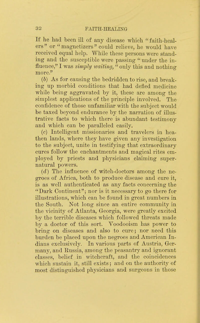 If he had been ill of any disease which faith-heal- ers or  magnetizers  could relieve, he would have received equal help. While these persons were stand- ing and the susceptible were passing under the in- fluence, I was simply tvaiting, only this and nothing more. (&) As for causing the bedridden to rise, and break- ing up morbid conditions that had defied medicine while being aggravated by it, these are among the simplest applications of the principle involved. The confidence of those unfamiliar with the subject would be taxed beyond endurance by the narration of illus- trative facts to which there is abundant testimony and which can be paralleled easily. (c) Intelligent missionaries and travelers in hea- then lands, where they have given any investigation to the subject, unite in testifying that extraordinary cures follow the enchantments and magical rites em- ployed by priests and physicians claiming super- natural powers. [d) The influence of witch-doctors among the ne- groes of Africa, both to produce disease and cure it, is as well authenticated as any facts concerning the Dark Continent; nor is it necessary to go there for illustrations, which can be found in great numbers in the South. Not long since an entire community in the vicinity of Atlanta, Georgia, were greatly excited by the terrible diseases which followed threats made by a doctor of this sort. Voodooism has power to bring on diseases and also to cure; nor need this burden be placed upon the negroes and American In- dians exclusively. In variou.s parts of Austria, Ger- many, and Russia, among the peasantry and ignorant classes, belief in witchcraft, and the coincidences which sustain it, still exists; and on the authority of most distinguished physicians and surgeons in those