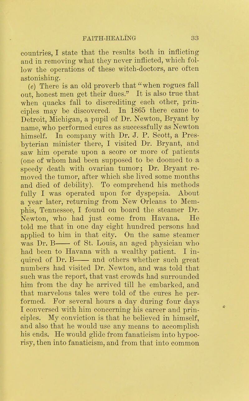 countries, I state that the results both in inflicting aud iu removing what they never inflicted, which fol- low the operations of these witch-doctors, are often astonishing. (e) There is an old proverb that when rogues fall out, honest men get their dues. It is also true that when quacks fall to discrediting each other, prin- ciples may be discovered. In 1865 there came to Detroit, Michigan, a pupil of Dr. Newton, Bryant by name, who performed cures as successfully as Newton himself. In company with Dr. J. P. Scott, a Pres- byterian minister there, I visited Dr. Bryant, and saw him operate upon a score or more of patients (one of whom had been supposed to be doomed to a speedy death with ovarian tumor; Dr. Bryant re- moved the tumor, after which she lived some months and died of debility). To comprehend his methods fully I was operated upon for dyspepsia. About a year later, returning from New Orleans to Mem- phis, Tennessee, I found on board the steamer Dr. Newton, who had just come from Havana. He told me that in one day eight hundred persons had applied to him in that city. On the same steamer was Dr. B of St. Louis, an aged physician who had been to Havana with a wealthy patient. I in- quired of Dr. B and others whether such great numbers had visited Dr. Newton, and was told that such was the report, that vast crowds had surrounded him from the day he arrived till he embarked, and that marvelous tales were told of the cures he per- formed. For several hours a day during four days I conversed with him concerning his career and prin- ciples. My conviction is that he believed in himself, and also that he would use any means to accomplish his ends. He would glide from fanaticism into hypoc- risy, then into fanaticism, and from that into common