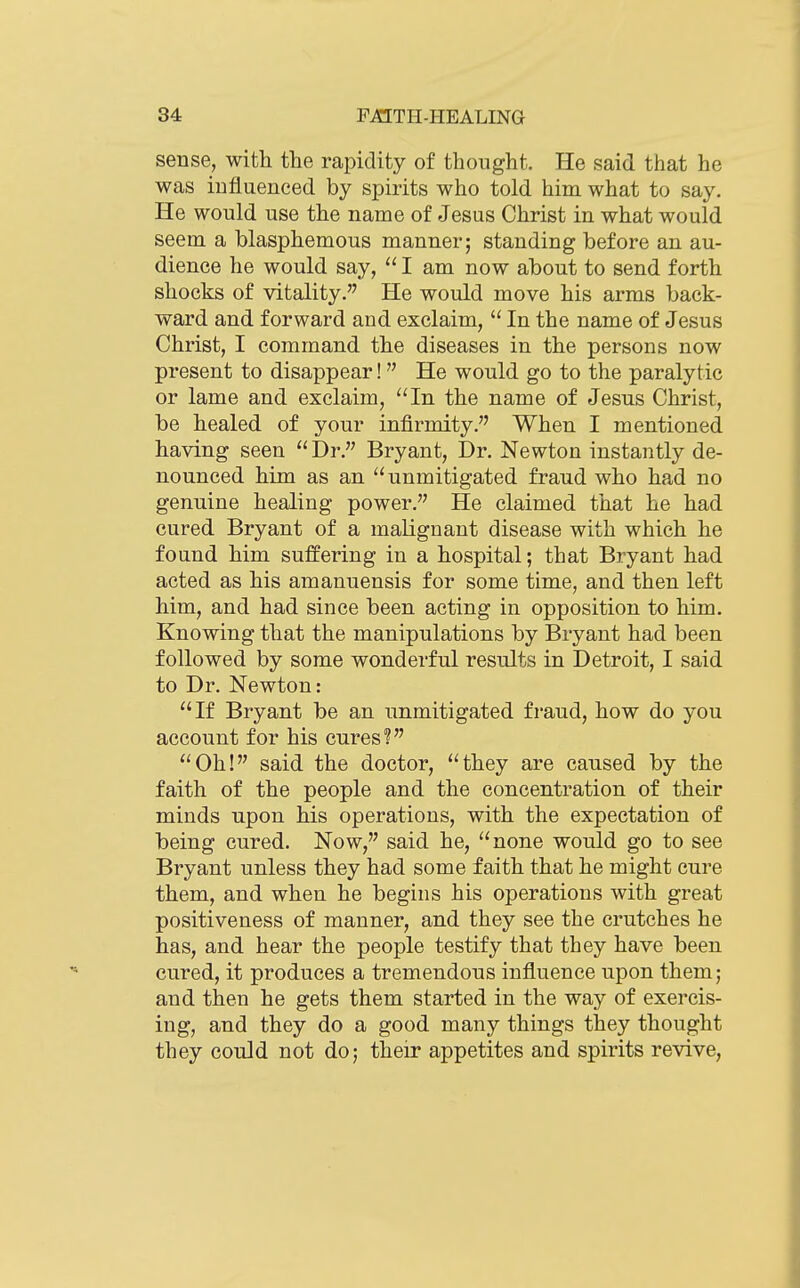 sense, with the rapidity of thought. He said that he was influenced by spirits who told him what to say. He would use the name of Jesus Christ in what would seem a blasphemous manner; standing before an au- dience he would say,  I am now about to send forth shocks of vitality. He would move his arms back- ward and forward and exclaim,  In the name of Jesus Christ, I command the diseases in the persons now present to disappear!  He would go to the paralytic or lame and exclaim, In the name of Jesus Christ, be healed of your infirmity. When I mentioned having seen Dr. Bryant, Dr. Newton instantly de- nounced him as an unmitigated fraud who had no genuine healing power. He claimed that he had cured Bryant of a malignant disease with which he found him suffering in a hospital; that Bryant had acted as his amanuensis for some time, and then left him, and had since been acting in opposition to him. Knowing that the manipulations by Bryant had been followed by some wonderful results in Detroit, I said to Dr. Newton: If Bryant be an unmitigated fraud, how do you account for his cures? Oh! said the doctor, they are caused by the faith of the people and the concentration of their minds upon his operations, with the expectation of being cured. Now, said he, none would go to see Bryant unless they had some faith that he might cure them, and when he begins his operations with great positiveness of manner, and they see the crutches he has, and hear the people testify that they have been cured, it produces a tremendous influence upon them; and then he gets them started in the way of exercis- ing, and they do a good many things they thought they could not do; their appetites and spirits revive,