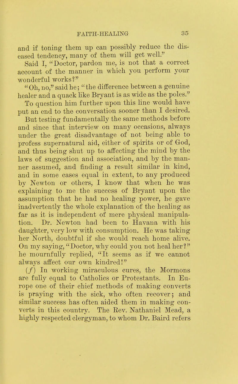 and if toning them up can possibly reduce the dis- eased tendency, many of them will get well. Said I, ''Doctor, pardon me, is not that a correct account of the manner in which you perform your wonderful works? Oh, no, said he; the difference between a genuine healer and a quack hke Bryant is as wide as the poles. To question him further upon this line would have put an end to the conversation sooner than I desired. But testing fundamentally the same methods before and since that interview on many occasions, always under the great disadvantage of not being able to profess supernatural aid, either of spirits or of God, and thus being shut up to affecting the mind by the laws of suggestion and association, and by the man- ner assumed, and finding a result similar in kind, and in some cases equal in extent, to any produced by Newton or others, I know that when he was explaining to me the success of Bryant upon the assumption that he had no healing power, he gave inadvertently the whole explanation of the healing as far as it is independent of mere physical manipula- tion. Dr. Newton had been to Havana with his daughter, very low with consumption. He was taking her North, doubtful if she would reach home alive. On my saying, Doctor, why could you not heal her! he mournfully replied, It seems as if we cannot always affect our own kindred! (/) In working miraculous cures, the Mormons are fully equal to Catholics or Protestants. In Eu- rope one of their chief methods of making converts is praying with the sick, who often recover; and similar success has often aided them in making con- verts in this country. The Rev. Nathaniel Mead, a highly respected clergyman, to whom Dr. Baird refers