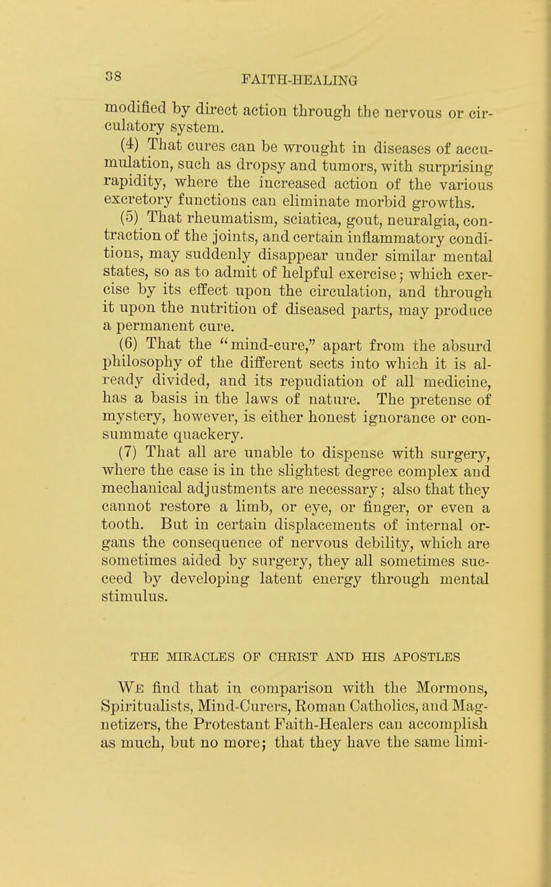 modified by direct action through the nervous or cir- culatory system, (4) That cures can be wrought in diseases of accu- mulation, such as dropsy and tumors, with surprising rapidity, where the increased action of the various excretory functions can eliminate morbid growths. (5) ^ That rheumatism, sciatica, gout, neuralgia, con- traction of the joints, and certain inflammatory condi- tions, may suddenly disappear under similar mental states, so as to admit of helpful exercise; which exer- cise by its eifect upon the circulation, and through it upon the nutrition of diseased parts, may produce a permanent cure. (6) That the mind-cure, apart from the absui-d philosophy of the different sects into which it is al- ready divided, and its repudiation of all medicine, has a basis in the laws of nature. The pretense of mystery, however, is either honest ignorance or con- summate quackery. (7) That all are unable to dispense with surgery, where the case is in the slightest degree complex and mechanical adjustments are necessary; also that they cannot restore a limb, or eye, or finger, or even a tooth. But in certain displacements of internal or- gans the consequence of nervous debility, which are sometimes aided by surgery, they all sometimes suc- ceed by developing latent energy through mental stimulus. THE MIRACLES OP CHRIST AND HIS APOSTLES We find that in comparison with the Mormons, Spiritualists, Mind-Curers, Roman Catholics, and Mag- netizers, the Protestant Faith-Healers can accomplish as much, but no more; that they have the same limi-