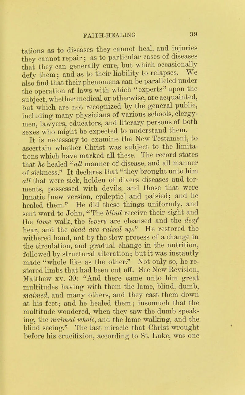 tations as to diseases tliey cannot heal, and injuries they cannot repair; as to particular cases of diseases that they can generally cure, but which occasionally defy them; and as to their liability to relapses. We also find that their phenomena can be paralleled under the operation of laws with which experts upon the subject, whether medical or otherwise, are acquainted, but which are not recognized by the general public, including many physicians of various schools, clergy- men, lawyers, educators, and literary persons of both sexes who might be expected to understand them. It is necessary to examine the New Testament, to ascertain whether Christ was subject to the limita- tions which have marked all these. The record states that Tie healed all manner of disease, and all manner of sickness. It declares that they brought unto him all that were sick, holden of divers diseases and tor- ments, possessed with devils, and those that were lunatic [new version, epileptic] and palsied; and he healed them. He did these things uniformly, and sent word to John, The Mnd receive their sight and the lame walk, the lepers are cleansed and the deaf hear, and the dead are raised upJ^ He restored the withered hand, not by the slow process of a change in the circulation, and gradual change in the nutrition, followed by structural alteration; but it was instantly made whole like as the other. Not only so, he re- stored limbs that had been cut off. See New Revision, Matthew xv. 30: And there came unto him great multitudes having with them the lame, blind, dumb, maimed, and many others, and they cast them down at his feet; and he healed them; insomuch that the multitude wondered, when they saw the dumb speak- ing, the maimed whole, and the lame walking, and the blind seeing. The last miracle that Christ wrought before his crucifixion, according to St. Luke, was one