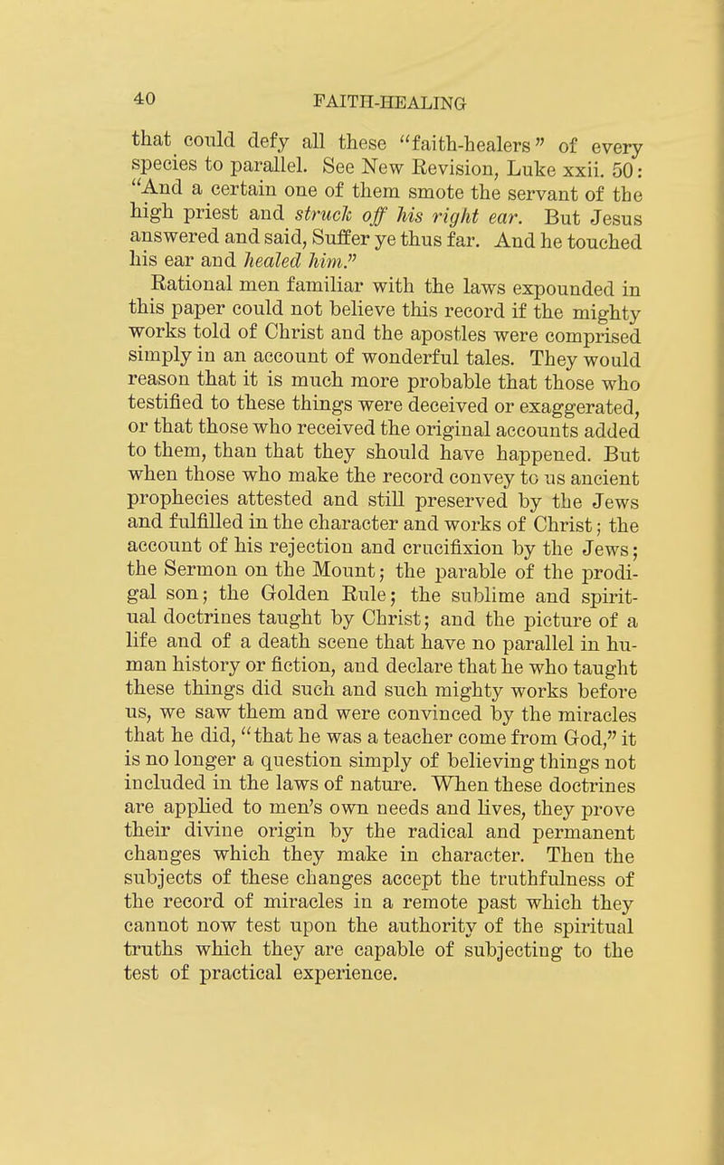 that could defy all these faith-healers of every species to parallel. See New Revision, Luke xxii. 50: And a certain one of them smote the servant of the high priest and strucl off Us right ear. But Jesus answered and said, Suffer ye thus far. And he touched his ear and healed him. Rational men familiar with the laws expounded in this paper could not believe this record if the mighty works told of Christ and the apostles were comprised simply in an account of wonderful tales. They would reason that it is much more probable that those who testified to these things were deceived or exaggerated, or that those who received the original accounts added to them, than that they should have happened. But when those who make the record convey to us ancient prophecies attested and still preserved by the Jews and fulfilled in the character and works of Christ; the account of his rejection and crucifixion by the Jews; the Sermon on the Mount; the parable of the prodi- gal son; the Golden Rule; the sublime and spirit- ual doctrines taught by Christ; and the picture of a life and of a death scene that have no parallel in hu- man history or fiction, and declare that he who taught these things did such and such mighty works before us, we saw them and were convinced by the miracles that he did, that he was a teacher come from God, it is no longer a question simply of believing things not included in the laws of nature. When these doctrines are applied to men's own needs and lives, they prove their divine origin by the radical and permanent changes which they make in character. Then the subjects of these changes accept the truthfulness of the record of miracles in a remote past which they cannot now test upon the authority of the spiritual truths which they are capable of subjecting to the test of practical experience.