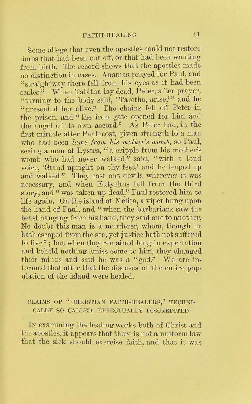 Some allege that even the apostles could not restore limbs that had been cut off, or that had been wanting from birth. The record shows that the apostles made no distinction in cases. Ananias prayed for Paul, and straightway there fell from his eyes as it had been scales. When Tabitha lay dead, Peter, after prayer, turning to the body said, 'Tabitha, arise,' and he  presented her alive. The chains fell off Peter in the prison, and  the iron gate opened for him and the angel of its own accord. As Peter had, in the first miracle after Pentecost, given strength to a man who had been lame from Ms mother's ivomh, so Paul, seeing a man at Lystra,  a cripple from his mother's womb who had never walked, said, with a loud voice, 'Stand upright on thy feet,' and he leaped up and walked. They cast out devils wherever it was necessary, and when Eutychus fell from the third story, and  was taken up dead, Paul restored him to life again. On the island of Melita, a viper hung upon the hand of Paul, and  when the barbarians saw the beast hanging from his hand, they said one to another, No doubt this man is a murderer, whom, though he hath escaped from the sea, yet justice hath not suffered to live ; but when they remained long in expectation and beheld nothing amiss come to him, they changed their minds and said he was a god. We are in- formed that after that the diseases of the entire pop- ulation of the island were healed. CLAIMS OF CHRISTLm FAITH-HEALERS, TECHNI- CALLY SO CALLED, EFFECTUALLY DISCREDITED In examining the healing works both of Christ and the apostles, it appears that there is not a uniform law that the sick should exercise faith, and that it was